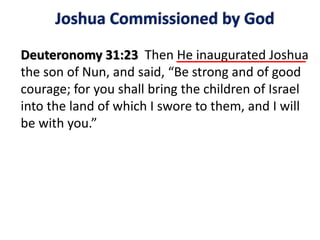 Joshua Commissioned by God
Deuteronomy 31:23 Then He inaugurated Joshua
the son of Nun, and said, “Be strong and of good
courage; for you shall bring the children of Israel
into the land of which I swore to them, and I will
be with you.”
 