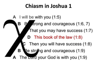 A I will be with you (1:5)
B Be strong and courageous (1:6, 7)
C That you may have success (1:7)
D This book of the law (1:8)
C Then you will have success (1:8)
B Be strong and courageous (1:9)
A The Lord your God is with you (1:9)
Chiasm in Joshua 1
 