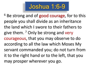 6 Be strong and of good courage, for to this
people you shall divide as an inheritance
the land which I swore to their fathers to
give them. 7 Only be strong and very
courageous, that you may observe to do
according to all the law which Moses My
servant commanded you; do not turn from
it to the right hand or to the left, that you
may prosper wherever you go.
 