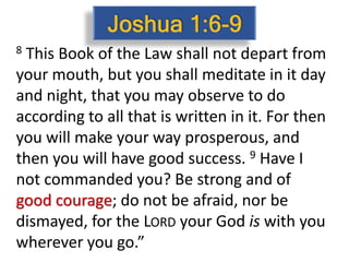 8 This Book of the Law shall not depart from
your mouth, but you shall meditate in it day
and night, that you may observe to do
according to all that is written in it. For then
you will make your way prosperous, and
then you will have good success. 9 Have I
not commanded you? Be strong and of
good courage; do not be afraid, nor be
dismayed, for the LORD your God is with you
wherever you go.”
 