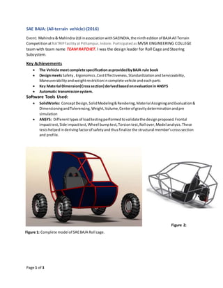 Page 1 of 3
SAE BAJA: (All-terrain vehicle)-(2016)
Event: Mahindra & Mahindra Ltd inassociationwithSAEINDIA,the nintheditionof BAJA All Terrain
CompetitionatNATRIPfacilityatPithampur,Indore.Participatedas MVSR ENGINEERING COLLEGE
team with team name TEAM RATCHET. I was the design leader for Roll Cage and Steering
Subsystem.
Key Achievements
 The Vehicle meetcomplete specificationasprovidedbyBAJA rule book
 DesignmeetsSafety, Ergonomics,CostEffectiveness,StandardizationandServiceability,
Maneuverabilityandweightrestrictionincomplete vehicle andeachparts
 Key Material Dimension(Crosssection) derivedbasedonevaluationin ANSYS
 Automatic transmissionsystem.
Software Tools Used:
 SolidWorks: ConceptDesign,SolidModeling&Rendering,Material AssigningandEvaluation&
DimensioningandTolerencing,Weight,Volume,Centerof gravitydeterminationandpre
simulation
 ANSYS: Differenttypesof loadtestingperformedtovalidatethe designproposed.Frontal
impacttest,Side impacttest,Wheel bumptest,Torsiontest,Roll over,Model analysis.These
testshelpedinderivingfactorof safetyandthusfinalize the structural member’scrosssection
and profile.
hj
Figure 2:
CompleteFigure 1: Complete modelof SAEBAJA Roll cage.
 