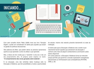 Com este conselho Andre Telles (2009) inicia seu livro “Geração
Digital”, e poder ser considerado um alerta para aqueles que atuam
na gestão de políticas educacionais.
São palavras de efeito, que podem deixar as pessoas apreensivas
quanto ao que aprender e como irá utilizar o que aprender.
Mas, a leitura do livro revela que o "amanhã" é uma era e não um
dia propriamente dito. O próprio autor explica no texto: 
“O comportamento das novas gerações está mudando”.
E na educação, uma das vertentes desta mudança está na
Educação à Distância, que tem possibilitado a muitos a oportunidade
de estudar, mesmo não estando presente diariamente na sede da
instituição.
O motivo pelo qual a Educação à Distância veio a existir é que
claramente haviam aqueles que precisavam de educação e  
nenhum outro meio de adquirir conhecimento ou de ﬁcarem cultos
estava disponível.  
Em outras palavras: a Educação à Distância tornou-se relevante
porque permitiu que governos e escolas superassem emergências
educacionais ou minimizassem suas conseqüências.(PETERS,
2009, p. 33)
2
INICIANDO...
http://bit.ly/2qfKSA9
 
