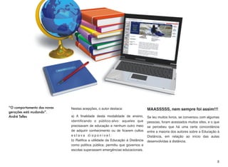 “O comportamento das novas
gerações está mudando”.
André Telles
Nestas acepções, o autor destaca:
a) A ﬁnalidade desta modalidade de ensino,
identiﬁcando o público-alvo: aqueles que
precisavam de educação e nenhum outro meio
de adquirir conhecimento ou de ﬁcarem cultos
e s t a v a d i s p o n í v e l : 
b) Ratiﬁca a utilidade da Educação à Distância
como política pública: permitiu que governos e
escolas superassem emergências educacionais.
MAASSSSS, nem sempre foi assim!!!
Se leu muitos livros, se conversou com algumas
pessoas, foram acessados muitos sites, e o que
se percebeu que há uma certa concordância
entre a maioria dos autores sobre a Educação à
Distância, em relação ao início das aulas
desenvolvidas à distância.
3
 