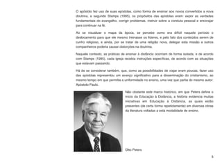 O apóstolo fez uso de suas epístolas, como forma de ensinar aos novos convertidos a nova
doutrina, e segundo Stamps (1995), os propósitos das epístolas eram: expor as verdades
fundamentais do evangelho, corrigir problemas, instruir sobre a conduta pessoal e encorajar
para continuar na fé.
Ao se visualizar o mapa da época, se percebe como era difícil naquele período o
deslocamento para que ele mesmo treinasse os líderes, e pelo fato dos conteúdos serem de
cunho religioso, e ainda, por se tratar de uma religião nova, delegar esta missão a outros
companheiros poderia causar distorções na doutrina.
Naquele contexto, as práticas de ensinar à distância ocorriam de forma isolada, e de acordo
com Stamps (1995), cada igreja recebia instruções especíﬁcas, de acordo com as situações
que estavam passando.
Há de se considerar também, que, como as possibilidades de viajar eram poucas, fazer uso
das epístolas representou um avanço signiﬁcativo para a disseminação do cristianismo, ao
mesmo tempo em que permitia a uniformidade no ensino, uma vez que partia do mesmo autor:
Apóstolo Paulo.
Não obstante este marco histórico, em que Peters deﬁne o
início da Educação à Distância, a história evidencia muitas
iniciativas em Educação à Distância, as quais estão
presentes (de certa forma repetidamente) em diversas obras
da literatura voltadas a esta modalidade de ensino.
Otto Peters
5
 