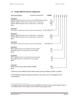 Instruction Manual FlexRax 4000
InstruTech, Inc. Page 10
FlexRax 4000 Part Number Configuration1.3
Option Card selection Complete Catalog Number: FLX4000 - # - # - # - # - # - # - #
Card slot 1
IGM/CG*4
option (operates 2 convection and 1 IGM400/CCM500 ion gauge) IC
AI/O-R* option (4 setpoint relays, 4 analog outputs, 1 analog input) AI4
AI/O-R* option (8 setpoint relays, 4 analog outputs, 1 analog input) AI8
None X
Card slot 2
Same options as listed for slot 1 above. Select one of the following: IC, AI4, AI8 or X
Card slot 3
AI/O-R* option (4 setpoint relays, 4 analog outputs, 1 analog input) AI4
AI/O-R* option (8 setpoint relays, 4 analog outputs, 1 analog input) AI8
None X
Card slot 4
Same options as listed for slot 3 above. Select one of the following: AI4, AI8 or X
Card slot 5
IGR** option (operates one I
2
R degas B-A Ionization gauge) IR
IGE option (operates one EB Degas B-A Ionization gauge) IE
None X
Card slot 6
IGR ** option (operates one I
2
R Degas B-A Ionization gauge) IR
IGE option (operates one EB Degas B-A Ionization gauge) IE
None X
Card slot 7
Serial communication option (RS232 / RS485) CM
None X
* Maximum of two IGM/CG and two AI/O-R option cards per FlexRax controller is possible
** The FlexRax will operate two glass-enclosed or nude, classic size I2
R or EB degas B-A IG’s
simultaneously
4
The IGM/CG option card will operate either the IGM400 hot cathode miniature ionization gauge module or
the CCM500 double inverted magnetron cold cathode ionization gauge module.
 