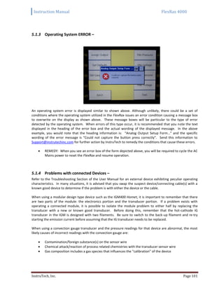 Instruction Manual FlexRax 4000
InstruTech, Inc. Page 101
5.1.3 Operating System ERROR –
An operating system error is displayed similar to shown above. Although unlikely, there could be a set of
conditions where the operating system utilized in the FlexRax issues an error condition causing a message box
to overwrite on the display as shown above. These message boxes will be particular to the type of error
detected by the operating system. When errors of this type occur, it is recommended that you note the text
displayed in the heading of the error box and the actual wording of the displayed message. In the above
example, you would note that the heading information is: “Analog Output Setup Form…” and the specific
wording of the error message is “Could not capture the button press correctly”. Send this information to
Support@instrutechinc.com for further action by InstruTech to remedy the conditions that cause these errors.
 REMEDY: When you see an error box of the form depicted above, you will be required to cycle the AC
Mains power to reset the FlexRax and resume operation.
5.1.4 Problems with connected Devices –
Refer to the Troubleshooting Section of the User Manual for an external device exhibiting peculiar operating
characteristics. In many situations, it is advised that you swap the suspect device/connecting cable(s) with a
known good device to determine if the problem is with either the device or the cable.
When using a modular design type device such as the IGM400 Hornet, it is important to remember that there
are two parts of the module: the electronics portion and the transducer portion. If a problem exists with
operating a connected module, it is possible to isolate the module problem to either half by replacing the
transducer with a new or known good transducer. Before doing this, remember that the hot-cathode IG
transducer in the IGM is designed with two filaments. Be sure to switch to the back-up filament and re-try
starting the emission current before assuming that the IG transducer needs to be replaced.
When using a convection gauge transducer and the pressure readings for that device are abnormal, the most
likely causes of incorrect readings with the convection gauge are:
 Contamination/foreign substance(s) on the sensor wire
 Chemical attack/reaction of process related chemistries with the transducer sensor wire
 Gas composition includes a gas species that influences the “calibration” of the device
 