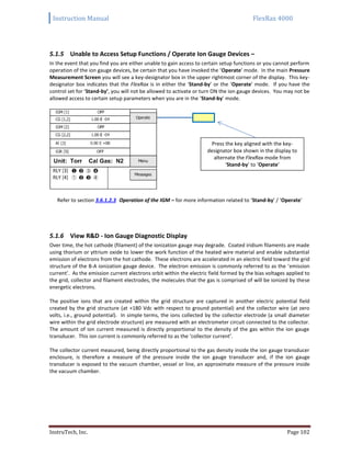 Instruction Manual FlexRax 4000
InstruTech, Inc. Page 102
5.1.5 Unable to Access Setup Functions / Operate Ion Gauge Devices –
In the event that you find you are either unable to gain access to certain setup functions or you cannot perform
operation of the ion gauge devices, be certain that you have invoked the ‘Operate’ mode. In the main Pressure
Measurement Screen you will see a key-designator box in the upper rightmost corner of the display. This key-
designator box indicates that the FlexRax is in either the ‘Stand-by’ or the ‘Operate’ mode. If you have the
control set for ‘Stand-by’, you will not be allowed to activate or turn ON the ion gauge devices. You may not be
allowed access to certain setup parameters when you are in the ‘Stand-by’ mode.
Refer to section 3.6.1.2.3 Operation of the IGM – for more information related to ‘Stand-by’ / ‘Operate’
5.1.6 View R&D - Ion Gauge Diagnostic Display
Over time, the hot cathode (filament) of the ionization gauge may degrade. Coated iridium filaments are made
using thorium or yttrium oxide to lower the work function of the heated wire material and enable substantial
emission of electrons from the hot cathode. These electrons are accelerated in an electric field toward the grid
structure of the B-A ionization gauge device. The electron emission is commonly referred to as the ‘emission
current’. As the emission current electrons orbit within the electric field formed by the bias voltages applied to
the grid, collector and filament electrodes, the molecules that the gas is comprised of will be ionized by these
energetic electrons.
The positive ions that are created within the grid structure are captured in another electric potential field
created by the grid structure (at +180 Vdc with respect to ground potential) and the collector wire (at zero
volts, i.e., ground potential). In simple terms, the ions collected by the collector electrode (a small diameter
wire within the grid electrode structure) are measured with an electrometer circuit connected to the collector.
The amount of ion current measured is directly proportional to the density of the gas within the ion gauge
transducer. This ion current is commonly referred to as the ‘collector current’.
The collector current measured, being directly proportional to the gas density inside the ion gauge transducer
enclosure, is therefore a measure of the pressure inside the ion gauge transducer and, if the ion gauge
transducer is exposed to the vacuum chamber, vessel or line, an approximate measure of the pressure inside
the vacuum chamber.
Press the key aligned with the key-
designator box shown in the display to
alternate the FlexRax mode from
‘Stand-by’ to ‘Operate’
 