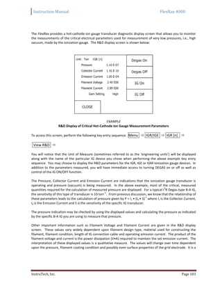 Instruction Manual FlexRax 4000
InstruTech, Inc. Page 103
The FlexRax provides a hot-cathode ion gauge transducer diagnostic display screen that allows you to monitor
the measurements of the critical electrical parameters used for measurement of very low pressures, i.e., high
vacuum, made by the ionization gauge. The R&D display screen is shown below:
EXAMPLE
R&D Display of Critical Hot-Cathode Ion Gauge Measurement Parameters
To access this screen, perform the following key entry sequence: Menu  IGR/IGE  IGR [n] 
View R&D 
You will notice that the Unit of Measure (sometimes referred to as the ‘engineering units’) will be displayed
along with the name of the particular IG device you chose when performing the above example key entry
sequence. You may choose to display the R&D parameters for the IGR, IGE or IGM ionization gauge devices. In
addition to the parameters measured, you will have immediate access to turning DEGAS on or off as well as
control of the IG ON/OFF function.
The Pressure, Collector Current and Emission Current are indications that the ionization gauge transducer is
operating and pressure (vacuum) is being measured. In the above example, most of the critical, measured
quantities required for the calculation of measured pressure are displayed. For a typical I
2
R Degas-type B-A IG,
the sensitivity of this type of transducer is 10 torr
-1
. From previous discussion, we know that the relationship of
these parameters leads to the calculation of pressure given by P = Ic • (Ie • S)
-1
where Ic is the Collector Current,
Ie is the Emission Current and S is the sensitivity of the specific IG transducer.
The pressure indication may be checked by using the displayed values and calculating the pressure as indicated
by the specific B-A IG you are using to measure that pressure.
Other important information such as Filament Voltage and Filament Current are given in the R&D display
screen. These values vary widely dependent upon filament design type, material used for constructing the
filament, filament condition, length of IG connection cable and operating emission current. The product of the
filament voltage and current is the power dissipation (V•A) required to maintain the set emission current. The
interpretation of these displayed values is a qualitative measure. The values will change over time dependent
upon the pressure, filament coating condition and possibly even surface properties of the grid electrode. It is a
 