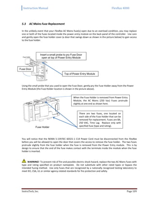 Instruction Manual FlexRax 4000
InstruTech, Inc. Page 109
AC Mains Fuse Replacement5.3
In the unlikely event that your FlexRax AC Mains fuse(s) open due to an overload condition, you may replace
one or both of the fuses located inside the power entry module on the back panel of the controller. Use care
and gently open the fuse holder cover (a door that swings down as shown in the picture below) to gain access
to the fuse holder.
Using the small probe that you used to open the Fuse Door, gently pry the Fuse Holder away from the Power
Entry Module (the Fuse Holder location is shown in the picture above).
Fuse Holder
You will notice that the NEMA 5-15P/IEC 60321-1 C14 Power Cord must be disconnected from the FlexRax
before you will be allowed to open the door that covers the access to remove the fuse holder. The two fuses
protrude slightly from the fuse holder when the fuse is removed from the Power Entry module. This is by
design to ensure that the end of the fuse makes contact with the terminals inside the module when the fuse
holder is inserted.
WARNING! To prevent risk of fire and possible electric shock hazard, replace the two AC Mains fuses with
type and rating specified on product nameplate. Do not substitute with other rated types or bypass the
intended fusing method. Use only fuses that are recognized by a nationally recognized testing laboratory to
meet IEC, CSA, UL or similar agency related standards for fire protection and safety.
Fuse Door
Insert a small probe to pry Fuse Door
open at top of Power Entry Module
Top of Power Entry Module
There are two fuses, one located on
each side of the Fuse Holder that can be
removed for replacement. Fuses are 8A,
250 VAC, Time Lag. Replace only with
specified fuse (type and rating).
When the Fuse Holder is removed from Power Entry
Module, the AC Mains (250 Vac) Fuses protrude
slightly at one end as shown here.
 