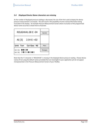Instruction Manual FlexRax 4000
InstruTech, Inc. Page 110
Displayed Device Name characters are missing5.4
As the number of displayed pressure readings is decreased, the size of the font used to display the device
pressure measurement is increased. This will result in the possibility of some names/information being
truncated in the display. An example Pressure Measurement Screen where truncation of the programmed
device name occurred is shown here to illustrate:
Note that the ‘C’ character in ‘ROUGHVAC’ is missing in the displayed device pressure reading. Choose device
names (if not using the default names provided) that are meaningful to your application yet do not appear
misrepresented in the Pressure Measurement Screen of your FlexRax.
 
