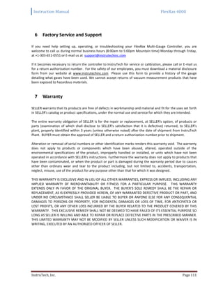 Instruction Manual FlexRax 4000
InstruTech, Inc. Page 111
6 Factory Service and Support
If you need help setting up, operating, or troubleshooting your FlexRax Multi-Gauge Controller, you are
welcome to call us during normal business hours (8:00am to 5:00pm Mountain time) Monday through Friday,
at +1-303-651-0551 or E-mail us at support@instrutechinc.com
If it becomes necessary to return the controller to InstruTech for service or calibration, please call or E-mail us
for a return authorization number. For the safety of our employees, you must download a material disclosure
form from our website at www.instrutechinc.com Please use this form to provide a history of the gauge
detailing what gases have been used. We cannot accept returns of vacuum measurement products that have
been exposed to hazardous materials.
7 Warranty
SELLER warrants that its products are free of defects in workmanship and material and fit for the uses set forth
in SELLER's catalog or product specifications, under the normal use and service for which they are intended.
The entire warranty obligation of SELLER is for the repair or replacement, at SELLER's option, of products or
parts (examination of which shall disclose to SELLER's satisfaction that it is defective) returned, to SELLER's
plant, properly identified within 3 years (unless otherwise noted) after the date of shipment from InstruTech
Plant. BUYER must obtain the approval of SELLER and a return authorization number prior to shipment.
Alteration or removal of serial numbers or other identification marks renders this warranty void. The warranty
does not apply to products or components which have been abused, altered, operated outside of the
environmental specifications of the product, improperly handled or installed, or units which have not been
operated in accordance with SELLER's instructions. Furthermore the warranty does not apply to products that
have been contaminated, or when the product or part is damaged during the warranty period due to causes
other than ordinary wear and tear to the product including, but not limited to, accidents, transportation,
neglect, misuse, use of the product for any purpose other than that for which it was designed.
THIS WARRANTY IS EXCLUSIVE AND IN LIEU OF ALL OTHER WARRANTIES, EXPRESS OR IMPLIED, INCLUDING ANY
IMPLIED WARRANTY OF MERCHANTABILITY OR FITNESS FOR A PARTICULAR PURPOSE. THIS WARRANTY
EXTENDS ONLY IN FAVOR OF THE ORIGINAL BUYER. THE BUYER'S SOLE REMEDY SHALL BE THE REPAIR OR
REPLACEMENT, AS IS EXPRESSLY PROVIDED HEREIN, OF ANY WARRANTED DEFECTIVE PRODUCT OR PART, AND
UNDER NO CIRCUMSTANCE SHALL SELLER BE LIABLE TO BUYER OR ANYONE ELSE FOR ANY CONSEQUENTIAL
DAMAGES TO PERSONS OR PROPERTY, FOR INCIDENTAL DAMAGES OR LOSS OF TIME, FOR ANTICPATED OR
LOST PROFITS, OR ANY OTHER LOSS INCURRED BY THE BUYER RELATED TO THE PRODUCT COVERED BY THIS
WARRANTY. THIS EXCLUSIVE REMEDY SHALL NOT BE DEEMED TO HAVE FAILED OF ITS ESSENTIAL PURPOSE SO
LONG AS SELLER IS WILLING AND ABLE TO REPAIR OR REPLACE DEFECTIVE PARTS IN THE PRESCRIBED MANNER.
THIS LIMITED WARRANTY MAY NOT BE MODIFIED BY SELLER UNLESS SUCH MODIFICATION OR WAIVER IS IN
WRITING, EXECUTED BY AN AUTHORIZED OFFICER OF SELLER.
 