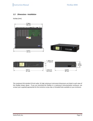 Instruction Manual FlexRax 4000
InstruTech, Inc. Page 12
Dimensions - Installation1.5
Inches (mm)
The revelevant EIA standard 19-inch wide, 2U high rackmount instrument dimensions are listed in each view of
the FlexRax shown above. If you are mounting the FlexRax in a rackmount instrumentation enclosure, use
screws (user supplied) appropriate for the enclosure screw clips or threaded holes available on your enclosure.
 