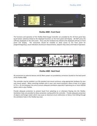 Instruction Manual FlexRax 4000
InstruTech, Inc. Page 13
FlexRax 4000 - Front Panel
The functions and operation of the FlexRax Multi-Gauge Controller are provided by the 10 front panel keys
(push-button switches) linked to the displayed functions on the front panel LCD Display. DO NOT press the
soft-keys displayed on the LCD screen. Press only the hardware key linked to the displayed soft-key on front
panel LCD Display. The instrument should be installed to allow access to the front panel for
programming/setup, visual indications of pressure measurements, setpoint relay status and mode of operation.
FlexRax 4000 - Back Panel
All connections to external devices and AC Mains power are provided by connectors located on the back panel
of the FlexRax 4000.
The controller may be installed in an EIA standard rack mount enclosure using appropriate hardware for your
rack mount system. When mounting multiple units in your rack mount enclosure, allow at least 1U of space
(1.75 in., 45 mm) between the units to ensure adequate ventilation especially if operating one or more IGR/IGE
option cards in your FlexRax.
Provide adequate protection to prevent liquid from splashing on or otherwise flowing into the FlexRax.
Ventilation holes are provided to allow convection cooling within the controller. Provide adequate prevention
of objects and foreign matter which may cause an electrical circuit malfunction or failure, from falling through
the ventilation holes in the FlexRax top cover.
 