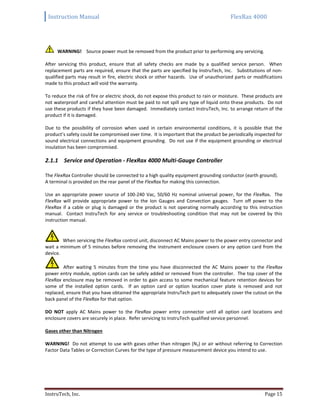 Instruction Manual FlexRax 4000
InstruTech, Inc. Page 15
WARNING! Source power must be removed from the product prior to performing any servicing.
After servicing this product, ensure that all safety checks are made by a qualified service person. When
replacement parts are required, ensure that the parts are specified by InstruTech, Inc. Substitutions of non-
qualified parts may result in fire, electric shock or other hazards. Use of unauthorized parts or modifications
made to this product will void the warranty.
To reduce the risk of fire or electric shock, do not expose this product to rain or moisture. These products are
not waterproof and careful attention must be paid to not spill any type of liquid onto these products. Do not
use these products if they have been damaged. Immediately contact InstruTech, Inc. to arrange return of the
product if it is damaged.
Due to the possibility of corrosion when used in certain environmental conditions, it is possible that the
product’s safety could be compromised over time. It is important that the product be periodically inspected for
sound electrical connections and equipment grounding. Do not use if the equipment grounding or electrical
insulation has been compromised.
2.1.1 Service and Operation - FlexRax 4000 Multi-Gauge Controller
The FlexRax Controller should be connected to a high quality equipment grounding conductor (earth ground).
A terminal is provided on the rear panel of the FlexRax for making this connection.
Use an appropriate power source of 100-240 Vac, 50/60 Hz nominal universal power, for the FlexRax. The
FlexRax will provide appropriate power to the Ion Gauges and Convection gauges. Turn off power to the
FlexRax if a cable or plug is damaged or the product is not operating normally according to this instruction
manual. Contact InstruTech for any service or troubleshooting condition that may not be covered by this
instruction manual.
When servicing the FlexRax control unit, disconnect AC Mains power to the power entry connector and
wait a minimum of 5 minutes before removing the instrument enclosure covers or any option card from the
device.
After waiting 5 minutes from the time you have disconnected the AC Mains power to the FlexRax
power entry module, option cards can be safely added or removed from the controller. The top cover of the
FlexRax enclosure may be removed in order to gain access to some mechanical feature retention devices for
some of the installed option cards. If an option card or option location cover plate is removed and not
replaced, ensure that you have obtained the appropriate InstruTech part to adequately cover the cutout on the
back panel of the FlexRax for that option.
DO NOT apply AC Mains power to the FlexRax power entry connector until all option card locations and
enclosure covers are securely in place. Refer servicing to InstruTech qualified service personnel.
Gases other than Nitrogen
WARNING! Do not attempt to use with gases other than nitrogen (N2) or air without referring to Correction
Factor Data Tables or Correction Curves for the type of pressure measurement device you intend to use.
 