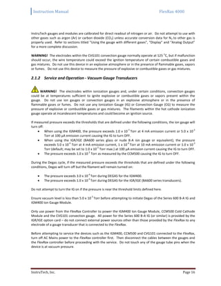 Instruction Manual FlexRax 4000
InstruTech, Inc. Page 16
InstruTech gauges and modules are calibrated for direct readout of nitrogen or air. Do not attempt to use with
other gases such as argon (Ar) or carbon dioxide (CO2) unless accurate conversion data for N2 to other gas is
properly used. Refer to sections titled “Using the gauge with different gases”, “Display” and “Analog Output”
for a more complete discussion.
WARNING! The electrodes within the CVG101 convection gauge normally operate at 125
o
C, but if malfunction
should occur, the wire temperature could exceed the ignition temperature of certain combustible gases and
gas mixtures. Do not use this device in an explosive atmosphere or in the presence of flammable gases, vapors
or fumes. Do not use this device to measure the pressure of explosive or combustible gases or gas mixtures.
2.1.2 Service and Operation - Vacuum Gauge Transducers
WARNING! The electrodes within ionization gauges and, under certain conditions, convection gauges
could be at temperatures sufficient to ignite explosive or combustible gases or vapors present within the
gauge. Do not use ion gauges or convection gauges in an explosive atmosphere or in the presence of
flammable gases or fumes. Do not use any Ionization Gauge (IG) or Convection Gauge (CG) to measure the
pressure of explosive or combustible gases or gas mixtures. The filaments within the hot cathode ionization
gauge operate at incandescent temperatures and could become an ignition source.
If measured pressure exceeds the thresholds that are defined under the following conditions, the ion gauge will
turn off:
 When using the IGM400, the pressure exceeds 1.0 x 10
-3
Torr at 4 mA emission current or 5.0 x 10
-2
Torr at 100 μA emission current causing the IG to turn OFF.
 When using the IGR/IGE (BA600 series glass or nude B-A ion gauge or equivalent), the pressure
exceeds 5.0 x 10
-4
Torr at 4 mA emission current, 1 x 10
-4
Torr at 10 mA emission current or 1.0 x 10
-3
Torr (default; may be set to 1.0 x 10
-2
Torr max.) at 100 μA emission current causing the IG to turn OFF.
 The pressure exceeds 1.0 x 10
-2
Torr as measured by the CCM500 causing the IG to turn OFF.
During the Degas cycle, if the measured pressure exceeds the thresholds that are defined under the following
conditions, Degas will turn off but the filament will remain turned on:
 The pressure exceeds 3.0 x 10
-4
Torr during DEGAS for the IGM400.
 The pressure exceeds 1.0 x 10
-4
Torr during DEGAS for the IGR/IGE (BA600 series transducers).
Do not attempt to turn the IG on if the pressure is near the threshold limits defined here.
Ensure vacuum level is less than 5.0 x 10
-5
Torr before attempting to initiate Degas of the Series 600 B-A IG and
IGM400 Ion Gauge Module.
Only use power from the FlexRax Controller to power the IGM400 Ion Gauge Module, CCM500 Cold Cathode
Module and the CVG101 convection gauge. All power for the Series 600 B-A IG (or similar) is provided by the
IGR/IGE option card – do not connect external power sources other than those provided by the FlexRax to any
electrode of a gauge transducer that is connected to the FlexRax.
Before attempting to service the devices such as the IGM400, CCM500 and CVG101 connected to the FlexRax,
turn off AC Mains power to the FlexRax controller first. Then disconnect the cables between the gauges and
the FlexRax controller before proceeding with the service. Do not touch any of the gauge tube pins when the
device is at vacuum pressure.
 
