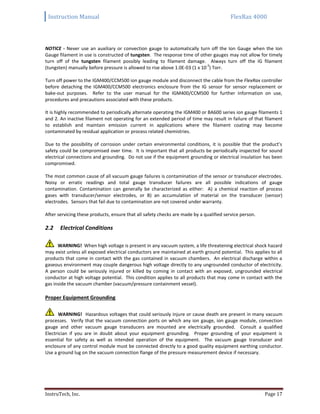 Instruction Manual FlexRax 4000
InstruTech, Inc. Page 17
NOTICE - Never use an auxiliary or convection gauge to automatically turn off the Ion Gauge when the Ion
Gauge filament in use is constructed of tungsten. The response time of other gauges may not allow for timely
turn off of the tungsten filament possibly leading to filament damage. Always turn off the IG filament
(tungsten) manually before pressure is allowed to rise above 1.0E-03 (1 x 10
-3
) Torr.
Turn off power to the IGM400/CCM500 ion gauge module and disconnect the cable from the FlexRax controller
before detaching the IGM400/CCM500 electronics enclosure from the IG sensor for sensor replacement or
bake-out purposes. Refer to the user manual for the IGM400/CCM500 for further information on use,
procedures and precautions associated with these products.
It is highly recommended to periodically alternate operating the IGM400 or BA600 series ion gauge filaments 1
and 2. An inactive filament not operating for an extended period of time may result in failure of that filament
to establish and maintain emission current in applications where the filament coating may become
contaminated by residual application or process related chemistries.
Due to the possibility of corrosion under certain environmental conditions, it is possible that the product’s
safety could be compromised over time. It is important that all products be periodically inspected for sound
electrical connections and grounding. Do not use if the equipment grounding or electrical insulation has been
compromised.
The most common cause of all vacuum gauge failures is contamination of the sensor or transducer electrodes.
Noisy or erratic readings and total gauge transducer failures are all possible indications of gauge
contamination. Contamination can generally be characterized as either: A) a chemical reaction of process
gases with transducer/sensor electrodes, or B) an accumulation of material on the transducer (sensor)
electrodes. Sensors that fail due to contamination are not covered under warranty.
After servicing these products, ensure that all safety checks are made by a qualified service person.
Electrical Conditions2.2
WARNING! When high voltage is present in any vacuum system, a life threatening electrical shock hazard
may exist unless all exposed electrical conductors are maintained at earth ground potential. This applies to all
products that come in contact with the gas contained in vacuum chambers. An electrical discharge within a
gaseous environment may couple dangerous high voltage directly to any ungrounded conductor of electricity.
A person could be seriously injured or killed by coming in contact with an exposed, ungrounded electrical
conductor at high voltage potential. This condition applies to all products that may come in contact with the
gas inside the vacuum chamber (vacuum/pressure containment vessel).
Proper Equipment Grounding
WARNING! Hazardous voltages that could seriously injure or cause death are present in many vacuum
processes. Verify that the vacuum connection ports on which any ion gauge, ion gauge module, convection
gauge and other vacuum gauge transducers are mounted are electrically grounded. Consult a qualified
Electrician if you are in doubt about your equipment grounding. Proper grounding of your equipment is
essential for safety as well as intended operation of the equipment. The vacuum gauge transducer and
enclosure of any control module must be connected directly to a good quality equipment earthing conductor.
Use a ground lug on the vacuum connection flange of the pressure measurement device if necessary.
 