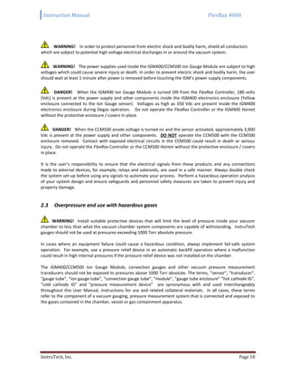 Instruction Manual FlexRax 4000
InstruTech, Inc. Page 18
WARNING! In order to protect personnel from electric shock and bodily harm, shield all conductors
which are subject to potential high voltage electrical discharges in or around the vacuum system.
WARNING! The power supplies used inside the IGM400/CCM500 Ion Gauge Module are subject to high
voltages which could cause severe injury or death. In order to prevent electric shock and bodily harm, the user
should wait at least 1 minute after power is removed before touching the IGM’s power supply components.
DANGER! When the IGM400 Ion Gauge Module is turned ON from the FlexRax Controller, 180 volts
(Vdc) is present at the power supply and other components inside the IGM400 electronics enclosure (Yellow
enclosure connected to the Ion Gauge sensor). Voltages as high as 350 Vdc are present inside the IGM400
electronics enclosure during Degas operation. Do not operate the FlexRax Controller or the IGM400 Hornet
without the protective enclosure / covers in place.
DANGER! When the CCM500 anode voltage is turned on and the sensor activated, approximately 3,900
Vdc is present at the power supply and other components. DO NOT operate the CCM500 with the CCM500
enclosure removed. Contact with exposed electrical circuits in the CCM500 could result in death or serious
injury. Do not operate the FlexRax Controller or the CCM500 Hornet without the protective enclosure / covers
in place.
It is the user’s responsibility to ensure that the electrical signals from these products and any connections
made to external devices, for example, relays and solenoids, are used in a safe manner. Always double check
the system set-up before using any signals to automate your process. Perform a hazardous operation analysis
of your system design and ensure safeguards and personnel safety measures are taken to prevent injury and
property damage.
Overpressure and use with hazardous gases2.3
WARNING! Install suitable protective devices that will limit the level of pressure inside your vacuum
chamber to less than what the vacuum chamber system components are capable of withstanding. InstruTech
gauges should not be used at pressures exceeding 1000 Torr absolute pressure.
In cases where an equipment failure could cause a hazardous condition, always implement fail-safe system
operation. For example, use a pressure relief device in an automatic backfill operation where a malfunction
could result in high internal pressures if the pressure relief device was not installed on the chamber.
The IGM400/CCM500 Ion Gauge Module, convection gauges and other vacuum pressure measurement
transducers should not be exposed to pressures above 1000 Torr absolute. The terms, “sensor”, “transducer”,
“gauge tube”, “ion gauge tube”, “convection gauge tube”, “module”, “gauge tube enclosure” “hot cathode IG”,
“cold cathode IG” and “pressure measurement device” are synonymous with and used interchangeably
throughout this User Manual, instructions for use and related collateral materials. In all cases, these terms
refer to the component of a vacuum gauging, pressure measurement system that is connected and exposed to
the gases contained in the chamber, vessel or gas containment apparatus.
 