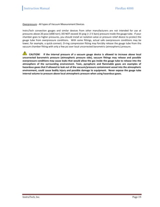 Instruction Manual FlexRax 4000
InstruTech, Inc. Page 19
Overpressure - All types of Vacuum Measurement Devices
InstruTech convection gauges and similar devices from other manufacturers are not intended for use at
pressures above 20 psia (1000 torr); DO NOT exceed 35 psig (< 2 ½ bars) pressure inside the gauge tube. If your
chamber goes to higher pressures, you should install an isolation valve or pressure relief device to protect the
gauge tube from overpressure conditions. With some fittings, actual safe overpressure conditions may be
lower; for example, a quick-connect, O-ring compression fitting may forcibly release the gauge tube from the
vacuum chamber fitting with only a few psi over local uncorrected barometric (atmospheric) pressure.
CAUTION! If the internal pressure of a vacuum gauge device is allowed to increase above local
uncorrected barometric pressure (atmospheric pressure side), vacuum fittings may release and possible
overpressure conditions may cause leaks that would allow the gas inside the gauge tube to release into the
atmosphere of the surrounding environment. Toxic, pyrophoric and flammable gases are examples of
hazardous gases that if allowed to leak out of the vacuum/pressure containment vessel into the atmospheric
environment, could cause bodily injury and possible damage to equipment. Never expose the gauge tube
internal volume to pressure above local atmospheric pressure when using hazardous gases.
 