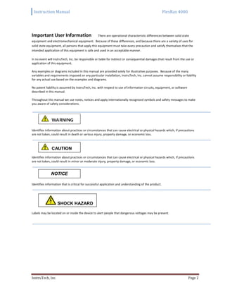 Instruction Manual FlexRax 4000
InstruTech, Inc. Page 2
Important User Information There are operational characteristic differences between solid state
equipment and electromechanical equipment. Because of these differences, and because there are a variety of uses for
solid state equipment, all persons that apply this equipment must take every precaution and satisfy themselves that the
intended application of this equipment is safe and used in an acceptable manner.
In no event will InstruTech, Inc. be responsible or liable for indirect or consequential damages that result from the use or
application of this equipment.
Any examples or diagrams included in this manual are provided solely for illustrative purposes. Because of the many
variables and requirements imposed on any particular installation, InstruTech, Inc. cannot assume responsibility or liability
for any actual use based on the examples and diagrams.
No patent liability is assumed by InstruTech, Inc. with respect to use of information circuits, equipment, or software
described in this manual.
Throughout this manual we use notes, notices and apply internationally recognized symbols and safety messages to make
you aware of safety considerations.
Identifies information about practices or circumstances that can cause electrical or physical hazards which, if precautions
are not taken, could result in death or serious injury, property damage, or economic loss.
Identifies information about practices or circumstances that can cause electrical or physical hazards which, if precautions
are not taken, could result in minor or moderate injury, property damage, or economic loss.
Identifies information that is critical for successful application and understanding of the product.
Labels may be located on or inside the device to alert people that dangerous voltages may be present.
CAUTION
CccWARNING
WARNING
NOTICE
SHOCK HAZARD
CccWARNING
WARNING
 