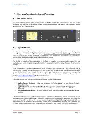 Instruction Manual FlexRax 4000
InstruTech, Inc. Page 20
3 User Interface - Installation and Operation
User Interface Basics3.1
The setup and programming of the FlexRax is done via the ten push-button switches (keys), five each located
on the left and right side of the display screen. During programming of the FlexRax, the display will identify
what function each key represents.
3.1.1 Update Memory –
Your FlexRax is delivered ready-to-use with all options ordered installed and configured in the Operating
System
8
programmed to Factory Default settings. You do not need to perform the Update Memory procedure
when you receive your FlexRax 4000 Multi-Gauge System. The procedure is included here for completeness
and to convey the design concept of the FlexRax operating system.
The FlexRax is capable of being upgraded in the field by installing new option cards required for your
application and performing operating system software updates to match the latest standard of performance
available.
To perform a memory update you will need to obtain the update files from InstruTech, Inc. These files may be
provided on a USB flash drive which contains the operating system software (code) and database for operation
of your FlexRax. Simply insert the USB flash drive into the type-A USB connector located on the front panel of
the controller. InstruTech may provide access to these files via other electronic data exchange methods.
Contact support@instrutechinc.com for further information.
The operations the user may perform during the memory update procedure are:
 Update Memory (Software) – install new software in the FlexRax Memory for operation of the Multi-
Gauge Controller.
 Update Database – install a new Database that the operating system refers to during program
execution.
 Set System Factory Defaults – establish operation of the operating system at known Factory Default
settings.
8
The Operating System in your FlexRax controller is running in the Windows® Embedded Compact environment. You will
never be required to perform a Windows® Embedded Compact operating system update when using the FlexRax 4000
under normal operating conditions. It is at user discretion to perform an ‘Update Memory” procedure (installs new
operating software for your FlexRax 4000 controller). You may opt to ‘Update Memory’ at a future date in order that your
FlexRax be updated to a software version that allows you to operate a new type of device or to obtain added capability.
 