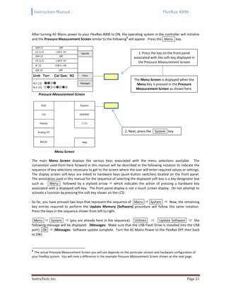 Instruction Manual FlexRax 4000
InstruTech, Inc. Page 21
After turning AC Mains power to your FlexRax 4000 to ON, the operating system in the controller will initialize
and the Pressure Measurement Screen similar to the following
9
will appear. Press the Menu key.
Pressure Measurement Screen
Menu Screen
The main Menu Screen displays the various keys associated with the menu selections available. The
convention used from here forward in this manual will be described in the following notation to indicate the
sequence of key selections necessary to get to the screen where the user will enter required values or settings.
The display screen soft-keys are linked to hardware keys (push-button switches) located on the front panel.
The annotation used in this manual for the sequence of selecting the displayed soft-key is a key-designator box
such as Menu followed by a stylized arrow  which indicates the action of pressing a hardware key
associated with a displayed soft-key. The front panel display is not a touch screen display. Do not attempt to
activate a function by pressing the soft-key shown on the LCD.
So far, you have pressed two keys that represent the sequence of Menu  System  Now, the remaining
key entries required to perform the Update Memory (Software) procedure will follow this same notation.
Press the keys in the sequence shown from left to right.
Menu  System  {you are already here in the sequence} Utilities  Update Software  the
following message will be displayed: {Messages: Make sure that the USB Flash Drive is installed into the USB
port} OK  {Messages: Software update complete. Turn the AC Mains Power to the FlexRax OFF then back
to ON}.
9
The actual Pressure Measurement Screen you will see depends on the particular version and hardware configuration of
your FlexRax system. You will note a difference in the example Pressure Measurement Screen shown on the next page.
1. Press the key on the front panel
associated with the soft-key displayed in
the Pressure Measurement Screen
The Menu Screen is displayed when the
Menu key is pressed in the Pressure
Measurement Screen as shown here.
2. Next, press the System key
 