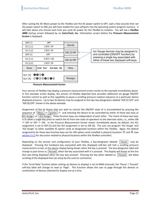 Instruction Manual FlexRax 4000
InstruTech, Inc. Page 22
After cycling the AC Mains power to the FlexRax (set the AC power switch to OFF, wait a few seconds then set
the power switch to ON) you will have loaded the new software into the operating system program memory. It
will take about one minute each time you cycle AC power for the FlexRax to initialize. You will see a FlexRax
4000 startup screen followed by an InstruTech, Inc. information screen before the Pressure Measurement
Screen is displayed.
Pressure Measurement Screen
Your version of FlexRax may display a pressure measurement screen similar to the example immediately above.
In this example screen display, the version of FlexRax depicted here provides additional ion gauge ON/OFF
function control as well as the capability to pause a scrolling pressure readout sequence at a particular device
displayed pressure. Up to two IG devices may be assigned to the two key-designators labeled ‘IGR [5] OFF’ and
‘IGR [6] OFF’ shown in the above example.
Assignment of the IG device that you wish to control the ON/OFF state of is accomplished by pressing the
sequence of Menu  System  and selecting the device to be controlled by either of these two keys at
IG1 Assign or IG2 Assign . These function keys are independent of each other. The intent of these two keys
is to allow a single key press to switch the IG from one state of operation to the alternate state, i.e., either ON
 OFF or OFF  ON. In the Pressure Measurement Screen shown immediately above, by default, the IG1
assignment is set to IGR [5] and the IG2 assignment is set to IGR [6]. The user can program ‘IG1 Assign’ and
‘IG2 Assign’ to other available IG option cards at designated locations within the FlexRax. Again, the default
assignments for these two function keys are for IGR option cards installed in physical locations  and  (see
section 3.1.5 for discussion related to physical locations within the FlexRax controller).
Depending on the version and configuration of your FlexRax, a key-designator labeled Pause may be
displayed. Pressing the hardware key associated with this displayed soft-key will halt a scrolling pressure
measurement screen at the device display being shown when the key is pressed. The key-designator label will
change to past tense as Paused when the key associated with it is pressed. The display will freeze at the line
that was being displayed when the key was pressed. Pressing the key when labeled as Paused will allow
scrolling of the displayed lines (as setup by the user) to commence.
If the ‘Scroll Rate’ function (when setting up devices to display) is set to MAN (manual), the ‘Pause’ / ‘Paused’
soft-key label will change to read as ‘Page’. This function allows the user to page through the devices or
combination of devices selected for display one at a time.
Ion Gauge devices may be assigned to
and controlled (ON/OFF function) by
pressing a single key associated with
either of these two displayed soft-keys.
 