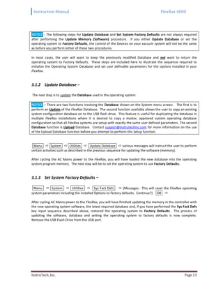 Instruction Manual FlexRax 4000
InstruTech, Inc. Page 23
NOTICE - The following steps for Update Database and Set System Factory Defaults are not always required
after performing the Update Memory (Software) procedure. If you either Update Database or set the
operating system to Factory Defaults, the control of the Devices on your vacuum system will not be the same
as before you perform either of these two procedures.
In most cases, the user will want to keep the previously modified Database and not want to return the
operating system to Factory Defaults. These steps are included here to illustrate the sequence required to
initialize the Operating System Database and set user definable parameters for the options installed in your
FlexRax.
3.1.2 Update Database –
The next step is to update the Database used in the operating system:
NOTICE – There are two functions involving the Database shown on the System menu screen. The first is to
perform an Update of the FlexRax Database. The second function available allows the user to copy an existing
system configuration database on to the USB flash drive. This feature is useful for duplicating the database in
multiple FlexRax installations where it is desired to copy a master, approved system operating database
configuration so that all FlexRax systems are setup with exactly the same user defined parameters. The second
Database function is Upload Database. Contact support@instrutechinc.com for more information on the use
of the Upload Database function before you attempt to perform this Setup function.
Menu  System  Utilities  Update Database  various messages will instruct the user to perform
certain activities such as described in the previous sequence for updating the software (memory).
After cycling the AC Mains power to the FlexRax, you will have loaded the new database into the operating
system program memory. The next step will be to set the operating system to use Factory Defaults.
3.1.3 Set System Factory Defaults –
Menu  System  Utilities  Sys Fact Defs  {Messages: This will reset the FlexRax operating
system parameters including the installed Options to factory defaults. Continue?} OK 
After cycling AC Mains power to the FlexRax, you will have finished updating the memory in the controller with
the new operating system software, the latest required database and, if you have performed the Sys Fact Defs
key input sequence described above, restored the operating system to Factory Defaults. The process of
updating the software, database and setting the operating system to factory defaults is now complete.
Remove the USB Flash Drive from the USB port.
 
