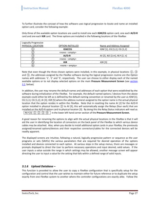 Instruction Manual FlexRax 4000
InstruTech, Inc. Page 27
To further illustrate the concept of how the software uses logical progression to locate and name an installed
option card, consider the following example:
Only three of the available option locations are used to install one each IGM/CG option card, one each AI/O-R
card and one each IGR card. The three options are installed in the following locations of the FlexRax:
Logically Progressive
PHYSICAL LOCATION OPTION INSTALLED Name and Address Assigned
① IGM/CG IGM [1], CG [1,1], CG [1,2]
② <none – empty>
③ AI/O-R AI [2], AO [2,m], RLY [2, n]
④ <none – empty>
⑤ IGR IGR [3]
⑥ <none – empty>
Note that even though the three chosen options were installed, in this example, in physical locations ①, ③
and ⑤, the addresses assigned by the FlexRax software during the logical progression routine are the Option
names with addresses ‘1’, ‘2’ and ‘3’, respectively. The user can choose to either display each of the named
available options or to not display selected options on the main Pressure Measurement Screen (see section
3.2, below).
In addition, the user may rename the default names and addresses of each option that were established by the
software during initialization of the FlexRax. For example, the default named options / devices from the above
example could either be left as is defined by the default naming convention or renamed by the user as IGM [1];
CG [1,1]; CG [1,2]; AI [3]; IGR [5] where the address numeral assigned to the option name is the actual physical
location that the option resides in within the FlexRax. Note that in resetting the name AI [2] for the AI/O-R
option installed in physical location ③ to AI [3], this will automatically assign the Relays (four each) that are
installed on the AI/O-R option card to physical location [3]. By doing this the Relay Status indicators will read as
RLY [3] ① ② ③ ④ in the lower left hand corner section of the Pressure Measurement Screen.
A good reason for renaming the options to align with the actual physical locations in the FlexRax is that it will
aid the user in identifying the location of connectors on the back panel of the FlexRax to which various device
cables may be attached. Also, when you decide to install additional option cards in your FlexRax, the previously
assigned/renamed options/devices and their respective connectors/cables for the connected devices will be
readily apparent.
The displayed screens are intuitive, following a natural, logically progressive pattern or sequence as the user
programs or sets (SAVEs) the various parameters that are required for desired operation of the options
installed and devices connected to each option. At various steps in the setup menus, there are messages or
prompts displayed to direct the User to perform necessary operations and input desired, valid values. If the
user inputs a value outside the range in which settings may be allowed, another message screen will appear
directing the user to input a value for the setting that falls within a defined range of valid inputs.
3.1.6 Upload Database –
This function is provided to allow the user to copy a FlexRax configuration that is specifically setup for the
configuration and control that the user wishes to maintain either for future reference or to duplicate the setup
exactly from one FlexRax system to another where the controller configurations are exactly alike. Follow the
 