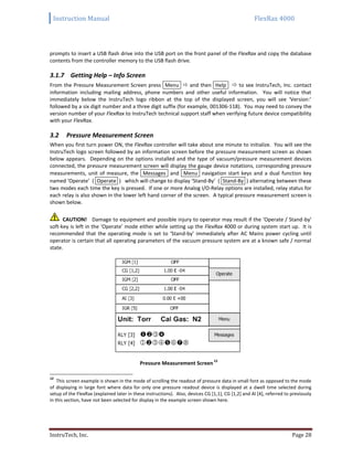 Instruction Manual FlexRax 4000
InstruTech, Inc. Page 28
prompts to insert a USB flash drive into the USB port on the front panel of the FlexRax and copy the database
contents from the controller memory to the USB flash drive.
3.1.7 Getting Help – Info Screen
From the Pressure Measurement Screen press Menu  and then Help  to see InstruTech, Inc. contact
information including mailing address, phone numbers and other useful information. You will notice that
immediately below the InstruTech logo ribbon at the top of the displayed screen, you will see ‘Version:’
followed by a six digit number and a three digit suffix (for example, 001306-118). You may need to convey the
version number of your FlexRax to InstruTech technical support staff when verifying future device compatibility
with your FlexRax.
Pressure Measurement Screen3.2
When you first turn power ON, the FlexRax controller will take about one minute to initialize. You will see the
InstruTech logo screen followed by an information screen before the pressure measurement screen as shown
below appears. Depending on the options installed and the type of vacuum/pressure measurement devices
connected, the pressure measurement screen will display the gauge device notations, corresponding pressure
measurements, unit of measure, the Messages and Menu navigation start keys and a dual function key
named ‘Operate’ ( Operate ) which will change to display ‘Stand-By’ ( Stand-By ) alternating between these
two modes each time the key is pressed. If one or more Analog I/O-Relay options are installed, relay status for
each relay is also shown in the lower left hand corner of the screen. A typical pressure measurement screen is
shown below.
CAUTION! Damage to equipment and possible injury to operator may result if the ‘Operate / Stand-by’
soft-key is left in the ‘Operate’ mode either while setting up the FlexRax 4000 or during system start up. It is
recommended that the operating mode is set to ‘Stand-by’ immediately after AC Mains power cycling until
operator is certain that all operating parameters of the vacuum pressure system are at a known safe / normal
state.
Pressure Measurement Screen
12
12
This screen example is shown in the mode of scrolling the readout of pressure data in small font as opposed to the mode
of displaying in large font where data for only one pressure readout device is displayed at a dwell time selected during
setup of the FlexRax (explained later in these instructions). Also, devices CG [1,1], CG [1,2] and AI [4], referred to previously
in this section, have not been selected for display in the example screen shown here.
 