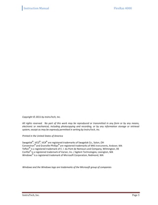 Instruction Manual FlexRax 4000
InstruTech, Inc. Page 3
Copyright © 2011 by InstruTech, Inc.
All rights reserved. No part of this work may be reproduced or transmitted in any form or by any means,
electronic or mechanical, including photocopying and recording, or by any information storage or retrieval
system, except as may be expressly permitted in writing by InstruTech, Inc.
Printed in the United States of America
Swagelok
®
, VCO
®
, VCR
®
are registered trademarks of Swagelok Co., Solon, OH
Convectron
®
and Granville-Phillips
®
are registered trademarks of MKS Instruments, Andover, MA
Teflon
®
is a registered trademark of E. I. du Pont de Nemours and Company, Wilmington, DE
Conflat
®
is a registered trademark of Varian, Inc. / Agilent Technologies, Lexington, MA
Windows
®
is a registered trademark of Microsoft Corporation, Redmond, WA
Windows and the Windows logo are trademarks of the Microsoft group of companies
 