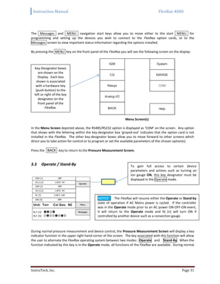 Instruction Manual FlexRax 4000
InstruTech, Inc. Page 31
The Messages and MENU navigation start keys allow you to move either to the start MENU for
programming and setting up the devices you wish to connect to the FlexRax option cards, or to the
Messages screen to view important status information regarding the options installed.
By pressing the MENU key on the front panel of the FlexRax you will see the following screen on the display:
Menu Screen(s)
In the Menu Screen depicted above, the RS485/RS232 option is displayed as ‘COM’ on the screen. Any option
that shows with the lettering within the key-designator box ‘grayed-out’ indicates that the option card is not
installed in the FlexRax. The other key-designator boxes allow you to move forward to other screens which
direct you to take action for control or to program or set the available parameters of the chosen option(s).
Press the BACK key to return to the Pressure Measurement Screen.
Operate / Stand-By3.3
During normal pressure measurement and device control, the Pressure Measurement Screen will display a key
indicator function in the upper right hand corner of the screen. The key associated with this function will allow
the user to alternate the FlexRax operating system between two modes: Operate and Stand-By. When the
function indicated by this key is in the Operate mode, all functions of the FlexRax are available. During normal
To gain full access to certain device
parameters and actions such as turning an
ion gauge ON, this key designator must be
displayed in the Operate mode.
Key-Designator boxes
are shown on the
Display. Each box
shown is associated
with a hardware key
(push-button) to the
left or right of the key
designator on the
front panel of the
FlexRax.
NOTICE The FlexRax will resume either the Operate or Stand-by
state of operation if AC Mains power is cycled. If the controller
was in the Operate mode prior to an AC power ON-OFF-ON event,
it will return to the Operate mode and IG [n] will turn ON if
controlled by another device such as a convection gauge.
 