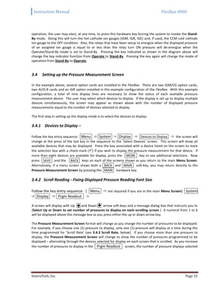 Instruction Manual FlexRax 4000
InstruTech, Inc. Page 32
operation, the user may elect, at any time, to press this hardware key forcing the system to invoke the Stand-
By mode. Doing this will turn the hot cathode ion gauges (IGM, IGR, IGE) and, if used, the CCM cold cathode
ion gauge to the OFF condition. Also, the relays that have been setup to energize when the displayed pressure
of an assigned ion gauge is equal to or less than the relay turn ON pressure will de-energize when the
Operate/Stand-By mode is set to Stand-By. Pressing the key indicated as shown in the diagram above will
change the key indicator function from Operate to Stand-By. Pressing the key again will change the mode of
operation from Stand-By to Operate.
Setting up the Pressure Measurement Screen3.4
In the example above, several option cards are installed in the FlexRax. There are two IGM/CG option cards,
two AI/O-R cards and an IGR option installed in this example configuration of the FlexRax. With this example
configuration, a total of nine display lines are necessary to show the status of each available pressure
measurement device. The user may select which devices to display. If the display is set up to display multiple
devices simultaneously, the screen may appear as shown above with the number of displayed pressure
measurements equal to the number of devices selected to display.
The first step in setting up the display mode is to select the devices to display:
3.4.1 Devices to Display –
Follow the key entry sequence: Menu  System  Display  Devices to Display  the screen will
change at the press of the last key in the sequence to the ‘Select Devices’ screen. This screen will show all
available devices that may be displayed. Press the key associated with a device listed on the screen to mark
the selection box with a check-mark () if you wish to display the pressure measurement for that device. If
more than eight devices are available for display, press the MORE key to see additional selections. Now
press SAVE and the BACK keys on each of the screens shown as you return to the main Menu Screen.
Alternatively, if a menu screen shows both a BACK and MAIN soft-key, you may return directly to the
Pressure Measurement Screen by pressing the MAIN hardware key.
3.4.2 Scroll Reading - Fixing Displayed Pressure Reading Font Size
Follow the key entry sequence: ( Menu  not required if you are in the main Menu Screen) System
 Display  Prgm Readout 
A screen will display with Up  and Down  arrow soft-keys and a message dialog box that instructs you to
{Select Up or Down to set number of pressures to display on each scrolling screen.} A numeral from 1 to 6
will be displayed above this message box as you press either the up or down arrow key.
The Pressure Measurement Screen format will change as you change the number of pressures to be displayed.
For example, if you choose one (1) pressure to display, only one (1) pressure will display at a time during the
time programmed for ‘Scroll Rate’ (see 3.4.3 Scroll Rate, below). If you choose more than one pressure to
display, the Pressure Measurement Screen will change to show the number of pressures programmed to be
displayed – alternating through the devices selected for display on each screen that is scrolled. As you increase
the number of pressures to display in the Prgm Readout screen, the number of pressure displays selected
 