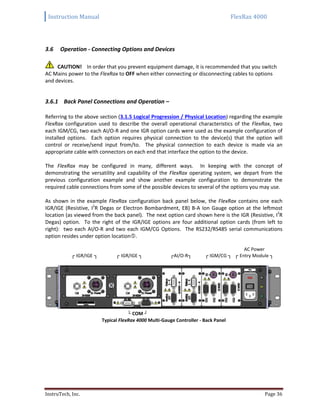 Instruction Manual FlexRax 4000
InstruTech, Inc. Page 36
Operation - Connecting Options and Devices3.6
CAUTION! In order that you prevent equipment damage, it is recommended that you switch
AC Mains power to the FlexRax to OFF when either connecting or disconnecting cables to options
and devices.
3.6.1 Back Panel Connections and Operation –
Referring to the above section (3.1.5 Logical Progression / Physical Location) regarding the example
FlexRax configuration used to describe the overall operational characteristics of the FlexRax, two
each IGM/CG, two each AI/O-R and one IGR option cards were used as the example configuration of
installed options. Each option requires physical connection to the device(s) that the option will
control or receive/send input from/to. The physical connection to each device is made via an
appropriate cable with connectors on each end that interface the option to the device.
The FlexRax may be configured in many, different ways. In keeping with the concept of
demonstrating the versatility and capability of the FlexRax operating system, we depart from the
previous configuration example and show another example configuration to demonstrate the
required cable connections from some of the possible devices to several of the options you may use.
As shown in the example FlexRax configuration back panel below, the FlexRax contains one each
IGR/IGE (Resistive, I2
R Degas or Electron Bombardment, EB) B-A Ion Gauge option at the leftmost
location (as viewed from the back panel). The next option card shown here is the IGR (Resistive, I2
R
Degas) option. To the right of the IGR/IGE options are four additional option cards (from left to
right): two each AI/O-R and two each IGM/CG Options. The RS232/RS485 serial communications
option resides under option location.
AC Power
┌ IGR/IGE ┐ ┌ IGR/IGE ┐ ┌AI/O-R┐ ┌ IGM/CG ┐ ┌ Entry Module ┐
└ COM ┘
Typical FlexRax 4000 Multi-Gauge Controller - Back Panel
 