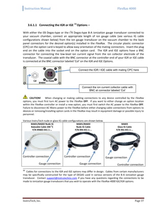 Instruction Manual FlexRax 4000
InstruTech, Inc. Page 37
3.6.1.1 Connecting the IGR or IGE 13
Options –
With either the EB Degas-type or the I2
R Degas-type B-A ionization gauge transducer connected to
your vacuum chamber, connect an appropriate length of ion gauge cable (see various IG cable
configurations shown below) from the ion gauge transducer on the vacuum chamber to the back
panel connectors for the desired option(s) installed in the FlexRax. The circular plastic connector
(CPC) on the option card is keyed to allow easy orientation of the mating connectors. Insert the plug
end on the cable into the socket end on the option card. The IGR and IGE options have a BNC
connector for connecting the low-level ion current signal from the ion collector electrode of the
transducer. The coaxial cable with the BNC connector at the controller end of your IGR or IGE cable
is connected at the BNC connector labeled ‘Col’ on the IGR and IGE Options.
CAUTION! When changing or making cabling connections to any device controlled by the FlexRax
options, you must first turn AC power to the FlexRax OFF. If you want to either change an option location
within the FlexRax controller or install a new option, you must first switch the AC power to the FlexRax OFF.
Failure to disconnect AC Mains power to the FlexRax before either changing cable connections from options to
devices or removing/installing option cards in the FlexRax may result in equipment damage or possible injury to
personnel.
Various InstruTech nude or glass IG cable configurations are shown below.
BA601/BA602 Nude IG
Bakeable Cable 200
o
C
P/N IRNBD-441-1-…
BA601/BA602
Nude IG Cable
P/N IRN-441-1-…
BA603
Glass IG Cable
P/N IRG-441-1-…
Controller connection
Gauge connection
Controller connection
Gauge connection
Gauge connection
Controller connection
13
Cables for connections to the IGR and IGE options may differ in design. Cables from certain manufacturers
may be specifically constructed for the type of DEGAS used in various versions of the B-A ionization gauge
transducer. Contact support@instrutechinc.com if you have any questions regarding the connections to be
made to ionization gauge transducers that you wish to operate with the FlexRax 4000 IGE/IGR options.
Connect the IGR / IGE cable with mating CPC here
Connect the ion current collector cable with
BNC at connector labeled ‘Col’
 