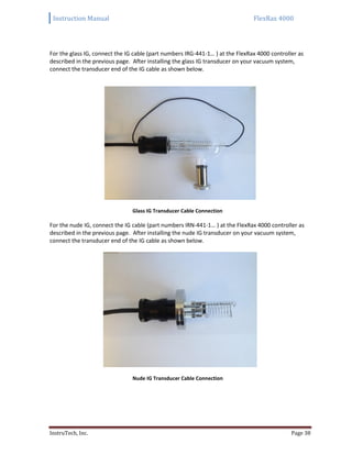 Instruction Manual FlexRax 4000
InstruTech, Inc. Page 38
For the glass IG, connect the IG cable (part numbers IRG-441-1… ) at the FlexRax 4000 controller as
described in the previous page. After installing the glass IG transducer on your vacuum system,
connect the transducer end of the IG cable as shown below.
Glass IG Transducer Cable Connection
For the nude IG, connect the IG cable (part numbers IRN-441-1… ) at the FlexRax 4000 controller as
described in the previous page. After installing the nude IG transducer on your vacuum system,
connect the transducer end of the IG cable as shown below.
Nude IG Transducer Cable Connection
 