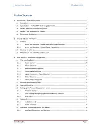 Instruction Manual FlexRax 4000
InstruTech, Inc. Page 4
Table of Contents
1 Introduction - General Information .................................................................................................................7
1.1 Description...............................................................................................................................................7
1.2 Specifications - FlexRax 4000 Multi-Gauge Controller.............................................................................8
1.3 FlexRax 4000 Part Number Configuration..............................................................................................10
1.4 FlexRax Cable Assemblies for Gauges....................................................................................................11
1.5 Dimensions - Installation........................................................................................................................12
2 Important Safety Information........................................................................................................................14
2.1 General...................................................................................................................................................14
2.1.1 Service and Operation - FlexRax 4000 Multi-Gauge Controller...................................................15
2.1.2 Service and Operation - Vacuum Gauge Transducers .................................................................16
2.2 Electrical Conditions...............................................................................................................................17
2.3 Overpressure and use with hazardous gases.........................................................................................18
3 User Interface - Installation and Operation ...................................................................................................20
3.1 User Interface Basics..............................................................................................................................20
3.1.1 Update Memory –........................................................................................................................20
3.1.2 Update Database – ......................................................................................................................23
3.1.3 Set System Factory Defaults – .....................................................................................................23
3.1.4 Changing a Default Name – .........................................................................................................24
3.1.5 Logical Progression / Physical Location – ....................................................................................25
3.1.6 Upload Database –.......................................................................................................................27
3.1.7 Getting Help – Info Screen...........................................................................................................28
3.2 Pressure Measurement Screen..............................................................................................................28
3.3 Operate / Stand-By ................................................................................................................................31
3.4 Setting up the Pressure Measurement Screen ......................................................................................32
3.4.1 Devices to Display –.....................................................................................................................32
3.4.2 Scroll Reading - Fixing Displayed Pressure Reading Font Size .....................................................32
3.4.3 Scroll Rate – .................................................................................................................................33
3.5 Password................................................................................................................................................34
3.5.1 Enable Password –.......................................................................................................................34
3.5.2 Disable Password –......................................................................................................................35
3.6 Operation - Connecting Options and Devices........................................................................................36
3.6.1 Back Panel Connections and Operation –....................................................................................36
 