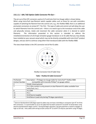 Instruction Manual FlexRax 4000
InstruTech, Inc. Page 40
3.6.1.1.1 IGR / IGE Option Cable Connector Pin Out –
The pin-out of the CPC connector used on G-P and InstruTech Ion Gauge cables is shown below.
When using InstruTech two-filament switch capable cables such as those for use with controllers
capable of switching the filament from the control unit, e.g., the FlexRax 4000, there is an additional
pin/socket connection at contact No.
7 for FIL2. This type of cable and control unit will allow the user
to switch filaments from the control unit – there is no need to go to the transducer end of the cable
and physically remove, rotate and reconnect the cable connector when it is desired to switch
filaments. The information presented in this section is intended to address the
installation/connection of a B-A type ionization gauge transducer or an IG cable that you may already
have installed on your vacuum vessel which may not be directly compatible with InstruTech® product
designs, and you wish to continue using either that transducer/cable with the FlexRax 4000.
The view shown below is the CPC connector end of the IG cable:
FlexRax Connector End of Cable View
Table – FlexRax IG Cable Connector14
Pin/Socket
Contact Number
Description – I2
R Degas Ion Gauge Cable for InstruTech® FlexRax 4000
(compatible with Granville-Phillips® ion gauge cables)
2 Shield, chassis ground
7 FIL 2 (this contact is only present on dual filament IG cables available from
InstruTech, Inc.)
8 FIL COM
11 FIL 1
13 Grid Source (supply)
14 Grid Return (used only during I2
R degas operations)
14
Electron Bombardment (EB Degas type) IG cables may not have a Grid Return connection (pin N
o.
14 of the
CPC connector). It is permissible to use an IG cable that has both contact N
o.
13 and N
o.
14 wired when using
electron bombardment degas control. During EB Degas operation, the grid potential is raised to voltages as
high as 535 Vdc. Only cables with wiring to both contact N
o.
13 and N
o.
14 mAy be used when using I
2
R degas.
 