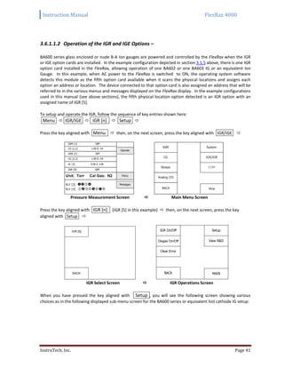 Instruction Manual FlexRax 4000
InstruTech, Inc. Page 41
3.6.1.1.2 Operation of the IGR and IGE Options –
BA600 series glass enclosed or nude B-A Ion gauges are powered and controlled by the FlexRax when the IGR
or IGE option cards are installed. In the example configuration depicted in section 3.1.5 above, there is one IGR
option card installed in the FlexRax, allowing operation of one BA602 or one BA603 IG or an equivalent Ion
Gauge. In this example, when AC power to the FlexRax is switched to ON, the operating system software
detects this module as the fifth option card available when it scans the physical locations and assigns each
option an address or location. The device connected to that option card is also assigned an address that will be
referred to in the various menus and messages displayed on the FlexRax display. In the example configurations
used in this manual (see above sections), the fifth physical location option detected is an IGR option with an
assigned name of IGR [5].
To setup and operate the IGR, follow the sequence of key entries shown here:
Menu  IGR/IGE  IGR [n]  Setup 
Press the key aligned with Menu  then, on the next screen, press the key aligned with IGR/IGE 
Pressure Measurement Screen  Main Menu Screen
Press the key aligned with IGR [n] (IGR [5] in this example)  then, on the next screen, press the key
aligned with Setup 
IGR Select Screen  IGR Operations Screen
When you have pressed the key aligned with Setup , you will see the following screen showing various
choices as in the following displayed sub-menu screen for the BA600 series or equivalent hot cathode IG setup:
IGR [5]
BACK BACK
Clear Error
IGR On/Off
MAIN
View R&D
Setup
Degas On/Off
 