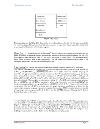 Instruction Manual FlexRax 4000
InstruTech, Inc. Page 42
IGR/IGE Setup Screen
To setup and operate the IGR and IGE shown in the screen above, become familiar with the topics presented in
the remaining pages of this chapter then follow the sequence of key entries shown next; at the end of each
sequence, a brief description of the function is given.
Degas Time  - Default degas time is 10 minutes
15
. Degas is used to rid the gauge sensor of adsorbed gas.
Degas is achieved by applying Electron Bombardment (EB) to the grid or electrically heating the grid (I
2
R).
Ensure vacuum level is less than 5.0 x 10
-5
Torr before attempting to initiate Degas. The intervals at which
degas should be applied vary for each application. The low pressure measurement performance of the
transducer will normally improve after initial degassing cycle.
Over Pressure  - For the BA600 series nude or glass enclosed ion gauge transducers or equivalent,
Over Pressure shut OFF default is 1.0E-03 Torr (1 mTorr) with emission current (Ie) set at 100 μA; 5.0E-04 Torr
at 4 mA Ie; 1.0E-04 at 10 mA Ie. Over Pressure allows you to set the pressure at which the ion gauge will
turn OFF. It is not recommended to attempt operation of the B-A hot cathode ionization gauge transducer
above certain, defined pressures. This function is also used to define the pressure at which an Ion Gauge will
be turned ON and OFF when ‘IG Control’ is set for other than the ‘Manual’ control mode (see the IG Control
description below). When using the emission current setting of 4 mA and 10 mA, the overpressure values are
fixed at 5.0E-04 Torr and 1.0E-04 Torr respectively. When using the emission current setting of 100 μA, the
overpressure value can be set to any value between 1.0E-04 Torr to 1.0E-02 Torr. However, when setting the
overpressure value to 1.0E-02 Torr, review your ion gauge transducer specifications to determine the
maximum pressure your ion gauge transducer is capable of measuring. (BA600 series transducers are capable
of measuring a maximum pressure of 1.0E-03 Torr). See the CAUTION statement following the ‘IG Control’
function description of this section.
15
For the IGR/IGE option (BA600 series transducers), the Degas function will turn off if the measured pressure
rises above 1.0E-04 torr. The filament however will remain turned on. You may be required to make several
Degas turn ON attempts in order to allow sustained Degas operation. When DEGAS is asserted, the measure of
pressure inside the IG transducer will continue to be displayed. While in the DEGAS mode, the displayed
pressure measurement value will be shown on the front panel LCD display in BLUE color. For example: 6.54 E-
06 (the pressure value shown on the display line for the IG device being degassed).
 