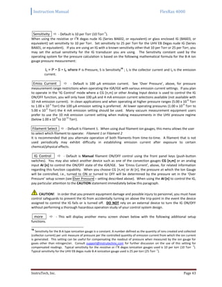 Instruction Manual FlexRax 4000
InstruTech, Inc. Page 43
Sensitivity  - Default is 10 per Torr (10 Torr
-1
).
When using the resistive or I
2
R degas nude IG (Series BA602, or equivalent) or glass enclosed IG (BA603, or
equivalent) set sensitivity to 10 per Torr. Set sensitivity to 25 per Torr for the UHV EB Degas nude IG (Series
BA601, or equivalent). If you are using an IG with a known sensitivity other that 10 per Torr or 25 per Torr, you
may set the actual sensitivity for the IG transducer you are using. The Sensitivity constant used by the
operating system for the pressure calculation is based on the following mathematical formula for the B-A ion
gauge pressure measurement:
Ic = P • S • Ie where P is Pressure, S is Sensitivity
16
; Ic is the collector current and Ie is the emission
current.
Emiss Current  - Default is 100 μA emission current. See ‘Over Pressure’, above, for pressure
measurement range restrictions when operating the IGR/IGE with various emission current settings. If you plan
to operate in the ‘IG Control’ mode where a CG [n,m] or other Analog Input device is used to control the IG
ON/OFF function, you will only have 100 μA and 4 mA emission current selections available (not available with
10 mA emission current). In clean applications and when operating at higher pressure ranges (5.00 x 10
-6
Torr
to 1.00 x 10
-3
Torr) the 100 μA emission setting is preferred. At lower operating pressures (1.00 x 10
-9
Torr to
5.00 x 10
-4
Torr) the 4 mA emission setting should be used. Many vacuum measurement equipment users
prefer to use the 10 mA emission current setting when making measurements in the UHV pressure regime
(below 1.00 x 10
-8
to 10
-11
Torr).
Filament Select  - Default is Filament 1. When using dual filament ion gauges, this menu allows the user
to select which filament to operate: Filament 1 or Filament 2
It is recommended that you alternate operation of both filaments from time-to-time. A filament that is not
used periodically may exhibit difficulty in establishing emission current after exposure to certain
chemical/physical effects.
IG Control  - Default is Manual filament ON/OFF control using the front panel keys (push-button
switches). You may also select another device such as one of the convection gauges CG [n,m] or an analog
input AI [n] to control the ON/OFF state of the IGR/IGE. See ‘Emiss Current’, above, for related information
regarding this function capability. When you choose CG [n,m] or AI [n], the pressure at which the Ion Gauge
will be controlled, i.e., turned to ON or turned to OFF will be determined by the pressure set in the ‘Over
Pressure’ setup screen (see Over Pressure – setting described above). When using the AI [n] to control the IG,
pay particular attention to the CAUTION statement immediately below this paragraph.
CAUTION! In order that you prevent equipment damage and possible injury to personnel, you must have
control safeguards to prevent the IG from accidentally turning on above the trip-point in the event the device
assigned to control the IG fails or is turned off. DO NOT rely on an external device to turn the IG ON/OFF
without performing a thorough hazardous operation study of your control system design.
more  - This will display another menu screen shown below with the following additional setup
functions.
16
Sensitivity for the B-A type ionization gauge is a constant. A number defined as the quantity of ions created and collected
(collector current) per unit measure of pressure per the controlled quantity of emission current from which the ion current
is generated. This setting can be useful for compensating the readout of pressure when measured by the ion gauge for
gases other than nitrogen/air. Consult support@instrutechinc.com for further discussion on the use of this setting for
compensated readings. Typical sensitivity for the resistive or I
2
R degas ionization gauges used is 10 per torr (10 Torr
-1
).
Typical sensitivity for the UHV EB degas nude B-A ionization gauge used is 25 per torr (25 Torr
-1
).
 