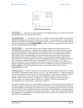 Instruction Manual FlexRax 4000
InstruTech, Inc. Page 44
IGR/IGE Setup Screen (more)
Set Defaults  - Default factory setup parameters for the IGR/IGE selected are set when the front panel
key associated with this key-indicator box is pressed.
Set Gauge Name  - This function allows you to change the name of the IGR/IGE from the default
notation, for example, IGR [5] to another name of your choosing. This screen allows you to scroll through an
eight (8) character field for the gauge or device name you wish to create. Press the key associated with the
respective key designators displayed (   ) to move to the character place within the name field and
select the available characters for each place.
Auto Ie Enable  - This function allows the user to enable or disable the automatic emission current
switching feature of the instrument. Note that with the IGR/IGE Emission Current set for 10 mA, this function
key-indicator will be grayed-out (not available). The automatic emission current switching is only available
between 100 μA and 4 mA. In many applications the User will opt to set the Ion Gauge emission current to
either 100 μA, 4 mA or 10 mA depending on the ultimate pressure of the vacuum system and the pressure
region that the vacuum process is intended to operate at. As the measurement extends to higher vacuum
(lower pressures), it is common practice to increase the ion gauge emission current from 100 μA to 4 mA or 10
mA. In some process applications the pressure may range from 1 x 10
-5
Torr to above 1 x 10
-2
Torr. At
pressures above 1 x 10
-5
Torr, the ion gauge emission current is usually set for 100 μA. The BA 600 series ion
gauges are capable of operating at pressures up to 1.0 x 10
-3
Torr with emission current (Ie) set at 100 μA. To
allow the IGR/IGE to automatically change the emission current between 100 μA and 4 mA , set the
Auto Ie Enable to Enable.
Auto Ie Pressure  If Auto Ie Enable above is set to Enable, then Auto Ie Pressure allows the user to setup
the IGR/IGE to automatically change emission current at a user defined pressure. To allow the IGR/IGE to
automatically change the emission current in the ionization gauge at a certain pressure, program the Auto Ie
Pressure at which you wish to have the emission current change from 100 μA to 4 mA and vice versa.
Example: If Auto Ie Pressure point is set to 1.00E-05 Torr, then the ion gauge can operate at an emission
current of 100 µA over a pressure range of 1.00E-03 Torr to 1.00E-05. The emission current will then
automatically switch to 4 mA for pressure ranges below 1.00E-05 Torr.
Pressing the key aligned with any of the key-designator boxes shown in the menu screens of the FlexRax will
take you to a setup or control screen which you are now familiar with from preceding examples of operation.
In using the FlexRax you will find that the available setup and control selections are intuitive and, if you should
enter a value that is not permissible for the control and operation of the Option/Device, a message dialog box
will appear with direction appropriate for the action you are taking. In certain cases, a displayed key-indicator
will be grayed-out. This indicates that a condition exists that does not allow you to change or even enter the
setup menu for that Option/Device.
 