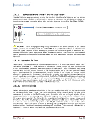 Instruction Manual FlexRax 4000
InstruTech, Inc. Page 45
3.6.1.2 Connections to and Operation of the IGM/CG Option –
The IGM/CG Option allows connections to either the InstruTech IGM400 or CCM500 Hornet and two Worker
Bee convection gauge transducers. Refer to the User Manuals for the IGM400 and CCM500 Hornet modules for
addition instructions and information related to the operation, setup and control of the IGM400 and CCM500.
CAUTION! When changing or making cabling connections to any device controlled by the FlexRax
options, you must first turn AC power to the FlexRax OFF. If you want to either change an option location
within the FlexRax controller or install a new option, you must first switch the AC power to the FlexRax OFF.
Failure to disconnect AC Mains power to the FlexRax before either changing cable connections from options to
devices or removing/installing option cards in the FlexRax may result in equipment damage or possible injury to
personnel.
3.6.1.2.1 Connecting the IGM –
The IGM400/CCM500 Hornet module is connected to the FlexRax via an InstruTech provided control cable.
With either the IGM400 or CCM500 connected to your vacuum chamber, connect the 9-pin D-subminiature
(DE-9S) connector end of the cable to the mating connector on the IGM400/CCM500. Connect the other end of
the cable with the 7-pin, mini-DIN connector to the connector labeled ‘IG’ on the IGM/CG Option (IC4000)
panel. Operating power for the IGM400/CCM500 Hornet is provided by the FlexRax. The IGM400 module
electronics circuitry operates the miniature hot cathode B-A ionization gauge transducer contained within the
module providing pressure measurement information to the FlexRax. The CCM500 module electronics circuitry
operates the double inverted magnetron cold cathode ionization gauge sensor contained within module. All
measurement data, operating power and control signals are provided via the single interconnect cable
between the FlexRax and either the IGM400 or CCM500 Hornet module.
3.6.1.2.2 Connecting the CG –
Worker Bee Convection Gauges are connected via an InstruTech provided cable to the CG1 and CG2 connectors
on the IGM/CG option panel. Connect the 9-pin D-subminiature (DE-9P) connector end of the cable to the
appropriate CG connector on the IGM/CG option panel. Connect the other end of the cable with the Worker
Bee connector to the CG corresponding to the CG number designator you have chosen for the location of the
CG on your vacuum chamber. The Worker Bee is a convection enhanced pirani-type pressure measurement
transducer. The FlexRax IGM/CG option card provides the voltages required to power and control the Worker
Bee CG. You may connect the CG portion of the IGM/CG module to similar transducers from other
manufacturers. The IGM/CG option is capable of detecting and operating either InstruTech Worker Bee or
Granville-Phillips® Convectron® convection enhanced pirani transducers. The InstruTech FlexRax IGM/CG
option and CG cables are directly compatible with Convectron® CG transducers.
Connect the IGM400/CCM500 Hornet cable here
Connect the CVG101 Worker Bee cable(s) here
 