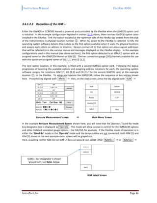 Instruction Manual FlexRax 4000
InstruTech, Inc. Page 46
3.6.1.2.3 Operation of the IGM –
Either the IGM400 or CCM500 Hornet is powered and controlled by the FlexRax when the IGM/CG option card
is installed. In the example configuration depicted in section 3.1.5 above, there are two IGM/CG option cards
installed in the FlexRax. The first option installed at the rightmost side of the FlexRax (as viewed from the back
of the instrument) is in physical location number ①. When AC power to the FlexRax is switched to ON, the
operating system software detects this module as the first option available when it scans the physical locations
and assigns each option an address or location. Devices connected to that option are also assigned addresses
that will be referred to in the various menus and messages displayed on the FlexRax display. In the example
configurations used in this manual (see above sections), the first option detected is an IGM/CG option with an
assigned name for the IGM/CCM Hornet of IGM [1]. The two convection gauge (CG) channels available for use
with this option are assigned names of CG [1,1] and CG [1,2].
The next option location, in this example, is filled with a second IGM/CG option card. Following the logical
progression of scanning the available options and assigning address notations for each, the operating system
software assigns the notations IGM [2], CG [2,1] and CG [2,2] to the second IGM/CG card, at the example
location ②, in the FlexRax. To setup and operate the IGM/CCM, follow the sequence of key entries shown
here. Press the key aligned with Menu  then, on the next screen, press the key aligned with IGM 
Pressure Measurement Screen  Main Menu Screen
In the example Pressure Measurement Screen shown here, you will note that the Operate / Stand-By mode
key-designator box is displayed as Operate . This mode will allow access to control for the IGM/CCM options
and other installed ionization gauge options - the IGE/IGR, for example. If the FlexRax mode of operation is in
either the ‘Stand-By’ mode or the ‘Operate’ mode and the device cables are not connected, both IGM [1] and
IGM [2] shown in the next example menu screen will be grayed-out.
Here, assuming neither IGM [1] nor IGM [2] keys are grayed-out, select either IGM [1]  or IGM [2] 
IGM Select Screen
IGM [1] key-designator is shown
‘grayed-out’; see Note, below.
 