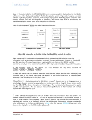 Instruction Manual FlexRax 4000
InstruTech, Inc. Page 47
Note – if the control cable for the IGM400/CCM500 Hornet is not connected, the displayed key for that IGM [n]
will be shown in the display as ‘grayed-out’. The FlexRax operating system will ignore the key press associated
with any key that is grayed-out. As shown, in the example display above, the IGM [1] option is installed in the
FlexRax, however, since the key-designator is grayed-out, the control cable must be disconnected and
therefore no access is granted to the setup and control of this option.
Press the key aligned with Setup  to see to the IGM Setup Screen.
IGM Operations Screen  IGM Setup Screen
3.6.1.2.3.1 Operation of the IGM - Using the IGM400 hot cathode IG module
If you have an IGR/IGE option card and operating a Nude or Glass enclosed B-A ionization gauge, the
information in this section may seem redundant as many of the menu selections are the same for the IGR/IGE
and IGM operations. There are however some important differences between the IGR/IGE and IGM
operations. As such, all menu selection choices for the IGM Setup has been listed and discussed in this section.
In the preceding pages of this section, you have followed the key entry sequence of:
Menu  IGM  IGM [n]  Setup 
To setup and operate the IGM shown in the screen above, become familiar with the topics presented in the
remaining pages of this chapter then follow the sequence of key entries shown next; at the end of each
sequence, a brief description of the function is given.
Degas Time  - Default degas time for IGM400 is 2 minutes
17
. Degas is used to rid the gauge sensor of
adsorbed gas. Degas is achieved by applying Electron Bombardment (EB) to the grid. Ensure vacuum level is
less than 5.0 x 10
-5
Torr before attempting to initiate Degas. The intervals at which degas should be applied
vary for each application. The low pressure measurement performance of the transducer will normally
improve after initial degassing cycle.
17
For the IGM400, the Degas function will turn off if the measured pressure rises above 3.0E-04 torr. The
filament however will remain turned on. You may be required to make several Degas turn ON attempts in
order to allow sustained Degas operation. When DEGAS is asserted, the measure of pressure inside the IG
transducer will continue to be displayed. While in the DEGAS mode, the displayed pressure measurement
value will be shown on the front panel LCD display in BLUE color. For example: 6.54 E-06 (the pressure value
shown on the display line for the IG device being degassed).
BACK
Clear Error
IG On/Off
MAIN
View R&D
Setup
Degas On/Off
 