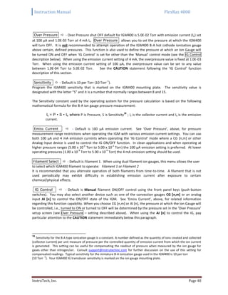 Instruction Manual FlexRax 4000
InstruTech, Inc. Page 48
Over Pressure  - Over Pressure shut OFF default for IGM400 is 5.0E-02 Torr with emission current (Ie) set
at 100 μA and 1.0E-03 Torr at 4 mA Ie. Over Pressure allows you to set the pressure at which the IGM400
will turn OFF. It is not recommended to attempt operation of the IGM400 B-A hot cathode ionization gauge
above certain, defined pressures. This function is also used to define the pressure at which an Ion Gauge will
be turned ON and OFF when ‘IG Control’ is set for other than the ‘Manual’ control mode (see the IG Control
description below). When using the emission current setting of 4 mA, the overpressure value is fixed at 1.0E-03
Torr. When using the emission current setting of 100 μA, the overpressure value can be set to any value
between 1.0E-04 Torr to 5.0E-02 Torr. See the CAUTION statement following the ‘IG Control’ function
description of this section.
Sensitivity  - Default is 10 per Torr (10 Torr
-1
).
Program the IGM400 sensitivity that is marked on the IGM400 mounting plate. The sensitivity value is
designated with the letter “S” and it is a number that normally ranges between 8 and 15.
The Sensitivity constant used by the operating system for the pressure calculation is based on the following
mathematical formula for the B-A ion gauge pressure measurement:
Ic = P • S • Ie where P is Pressure, S is Sensitivity
18
; Ic is the collector current and Ie is the emission
current.
Emiss Current  - Default is 100 μA emission current. See ‘Over Pressure’, above, for pressure
measurement range restrictions when operating the IGM with various emission current settings. You can use
both 100 μA and 4 mA emission currents when operating the ‘IG Control’ mode where a CG [n,m] or other
Analog Input device is used to control the IG ON/OFF function. In clean applications and when operating at
higher pressure ranges (5.00 x 10
-6
Torr to 5.00 x 10
-2
Torr) the 100 μA emission setting is preferred. At lower
operating pressures (1.00 x 10
-9
Torr to 5.00 x 10
-4
Torr) the 4 mA emission setting should be used.
Filament Select  - Default is Filament 1. When using dual filament ion gauges, this menu allows the user
to select which IGM400 filament to operate: Filament 1 or Filament 2
It is recommended that you alternate operation of both filaments from time-to-time. A filament that is not
used periodically may exhibit difficulty in establishing emission current after exposure to certain
chemical/physical effects.
IG Control  - Default is Manual filament ON/OFF control using the front panel keys (push-button
switches). You may also select another device such as one of the convection gauges CG [n,m] or an analog
input AI [n] to control the ON/OFF state of the IGM. See ‘Emiss Current’, above, for related information
regarding this function capability. When you choose CG [n,m] or AI [n], the pressure at which the Ion Gauge will
be controlled, i.e., turned to ON or turned to OFF will be determined by the pressure set in the ‘Over Pressure’
setup screen (see Over Pressure – setting described above). When using the AI [n] to control the IG, pay
particular attention to the CAUTION statement immediately below this paragraph.
18
Sensitivity for the B-A type ionization gauge is a constant. A number defined as the quantity of ions created and collected
(collector current) per unit measure of pressure per the controlled quantity of emission current from which the ion current
is generated. This setting can be useful for compensating the readout of pressure when measured by the ion gauge for
gases other than nitrogen/air. Consult support@instrutechinc.com for further discussion on the use of this setting for
compensated readings. Typical sensitivity for the miniature B-A ionization gauge used in the IGM400 is 10 per torr
(10 Torr
-1
). Your IGM400 IG transducer sensitivity is marked on the ion gauge mounting plate.
 