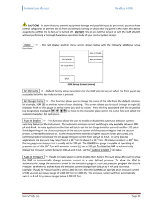 Instruction Manual FlexRax 4000
InstruTech, Inc. Page 49
CAUTION! In order that you prevent equipment damage and possible injury to personnel, you must have
control safeguards to prevent the IG from accidentally turning on above the trip-point in the event the device
assigned to control the IG fails or is turned off. DO NOT rely on an external device to turn the IGM ON/OFF
without performing a thorough hazardous operation study of your control system design.
more  - This will display another menu screen shown below with the following additional setup
functions.
IGM Setup Screen (more)
Set Defaults  - Default factory setup parameters for the IGM selected are set when the front panel key
associated with this key-indicator box is pressed.
Set Gauge Name  - This function allows you to change the name of the IGM from the default notation,
for example, IGM [2] to another name of your choosing. This screen allows you to scroll through an eight (8)
character field for the gauge or device name you wish to create. Press the key associated with the respective
key designators displayed (   ) to move to the character place within the name field and select the
available characters for each place.
Auto Ie Enable  - This function allows the user to enable or disable the automatic emission current
switching feature of the instrument. The automatic emission current switching is only available between 100
μA and 4 mA. In many applications the User will opt to set the Ion Gauge emission current to either 100 μA or
4 mA depending on the ultimate pressure of the vacuum system and the pressure region that the vacuum
process is intended to operate at. As the measurement extends to higher vacuum (lower pressures), it is
common practice to increase the ion gauge emission current from 100 μA to 4 mA. In some process
applications the pressure may range from 1 x 10
-5
Torr to above 1 x 10
-2
Torr. At pressures above 1 x 10
-5
Torr,
the ion gauge emission current is usually set for 100 μA. The IGM400 ion gauge is capable of operating at
pressures up to 5.0 x 10
-2
Torr with emission current (Ie) set at 100 μA. To allow the IGM to automatically
change the emission current between 100 μA and 4 mA , set the Auto Ie Enable to Enable.
Auto Ie Pressure  If Auto Ie Enable above is set to Enable, then Auto Ie Pressure allows the user to setup
the IGM to automatically change emission current at a user defined pressure. To allow the IGM to
automatically change the emission current in the ionization gauge at a certain pressure, program the Auto Ie
Pressure at which you wish to have the emission current change from 100 μA to 4 mA and vice versa.
Example: If Auto Ie Pressure point is set to 1.00E-05 Torr, then the IGM400 can operate at an emission current
of 100 µA over a pressure range of 5.00E-02 Torr to 1.00E-05. The emission current will then automatically
switch to 4 mA for pressure ranges below 1.00E-05 Torr.
 