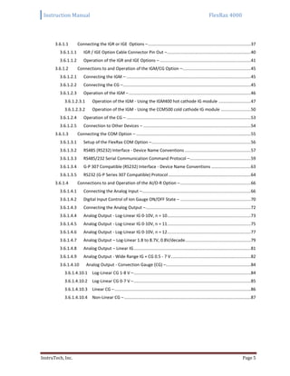 Instruction Manual FlexRax 4000
InstruTech, Inc. Page 5
3.6.1.1 Connecting the IGR or IGE Options –......................................................................................37
3.6.1.1.1 IGR / IGE Option Cable Connector Pin Out –......................................................................40
3.6.1.1.2 Operation of the IGR and IGE Options – ............................................................................41
3.6.1.2 Connections to and Operation of the IGM/CG Option –.........................................................45
3.6.1.2.1 Connecting the IGM – ........................................................................................................45
3.6.1.2.2 Connecting the CG –...........................................................................................................45
3.6.1.2.3 Operation of the IGM –......................................................................................................46
3.6.1.2.3.1 Operation of the IGM - Using the IGM400 hot cathode IG module ...........................47
3.6.1.2.3.2 Operation of the IGM - Using the CCM500 cold cathode IG module .........................50
3.6.1.2.4 Operation of the CG – ........................................................................................................53
3.6.1.2.5 Connection to Other Devices – ..........................................................................................54
3.6.1.3 Connecting the COM Option – ................................................................................................55
3.6.1.3.1 Setup of the FlexRax COM Option –...................................................................................56
3.6.1.3.2 RS485 (RS232) Interface - Device Name Conventions .......................................................57
3.6.1.3.3 RS485/232 Serial Communication Command Protocol –...................................................59
3.6.1.3.4 G-P 307 Compatible (RS232) Interface - Device Name Conventions .................................63
3.6.1.3.5 RS232 (G-P Series 307 Compatible) Protocol .....................................................................64
3.6.1.4 Connections to and Operation of the AI/O-R Option –...........................................................66
3.6.1.4.1 Connecting the Analog Input –...........................................................................................66
3.6.1.4.2 Digital Input Control of Ion Gauge ON/OFF State – ...........................................................70
3.6.1.4.3 Connecting the Analog Output –........................................................................................72
3.6.1.4.4 Analog Output - Log-Linear IG 0-10V, n = 10......................................................................73
3.6.1.4.5 Analog Output - Log-Linear IG 0-10V, n = 11......................................................................75
3.6.1.4.6 Analog Output - Log-Linear IG 0-10V, n = 12......................................................................77
3.6.1.4.7 Analog Output – Log-Linear 1.8 to 8.7V, 0.8V/decade.......................................................79
3.6.1.4.8 Analog Output – Linear IG..................................................................................................81
3.6.1.4.9 Analog Output - Wide Range IG + CG 0.5 - 7 V...................................................................82
3.6.1.4.10 Analog Output - Convection Gauge (CG) –.......................................................................84
3.6.1.4.10.1 Log-Linear CG 1-8 V –..................................................................................................84
3.6.1.4.10.2 Log-Linear CG 0-7 V –..................................................................................................85
3.6.1.4.10.3 Linear CG –..................................................................................................................86
3.6.1.4.10.4 Non-Linear CG –..........................................................................................................87
 