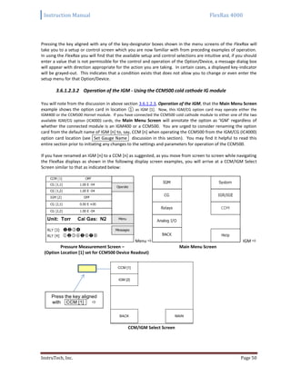 Instruction Manual FlexRax 4000
InstruTech, Inc. Page 50
Pressing the key aligned with any of the key-designator boxes shown in the menu screens of the FlexRax will
take you to a setup or control screen which you are now familiar with from preceding examples of operation.
In using the FlexRax you will find that the available setup and control selections are intuitive and, if you should
enter a value that is not permissible for the control and operation of the Option/Device, a message dialog box
will appear with direction appropriate for the action you are taking. In certain cases, a displayed key-indicator
will be grayed-out. This indicates that a condition exists that does not allow you to change or even enter the
setup menu for that Option/Device.
3.6.1.2.3.2 Operation of the IGM - Using the CCM500 cold cathode IG module
You will note from the discussion in above section 3.6.1.2.3, Operation of the IGM, that the Main Menu Screen
example shows the option card in location ① as IGM [1]. Now, this IGM/CG option card may operate either the
IGM400 or the CCM500 Hornet module. If you have connected the CCM500 cold cathode module to either one of the two
available IGM/CG option (IC4000) cards, the Main Menu Screen will annotate the option as ‘IGM’ regardless of
whether the connected module is an IGM400 or a CCM500. You are urged to consider renaming the option
card from the default name of IGM [n] to, say, CCM [n] when operating the CCM500 from the IGM/CG (IC4000)
option card location (see Set Gauge Name discussion in this section). You may find it helpful to read this
entire section prior to initiating any changes to the settings and parameters for operation of the CCM500.
If you have renamed an IGM [n] to a CCM [n] as suggested, as you move from screen to screen while navigating
the FlexRax displays as shown in the following display screen examples, you will arrive at a CCM/IGM Select
Screen similar to that as indicated below:
Menu  IGM 
Pressure Measurement Screen – Main Menu Screen
(Option Location [1] set for CCM500 Device Readout)
CCM [1]
IGM [2]
BACK MAIN
CCM/IGM Select Screen
Press the key aligned
with CCM [1] 
 