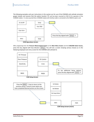 Instruction Manual FlexRax 4000
InstruTech, Inc. Page 51
The following examples and user instructions in this section are for use of the CCM500 cold cathode ionization
gauge module and assume that the option location ① card has been renamed to CCM [1] for operation of the
CCM500 module. It is also assumed that a CCM500 module and interface cable is connected to this IGM/CG option card.
CCM Operations Screen
After progressing from the Pressure Measurement Screen to the Main Menu Screen and the CCM/IGM Select Screen,
press the key aligned with key-indicator Setup . You will see a screen showing various choices as in the
following displayed sub-menu screen for the CCM500 cold cathode IG:
CCM Setup Screen
CCM Setup Screen (more)
Press the key aligned with Setup 
To see additional Setup options,
press the key aligned with more 
Press the BACK  key to return to the
previous setup / control screen when you
have completed desired actions on this screen
 