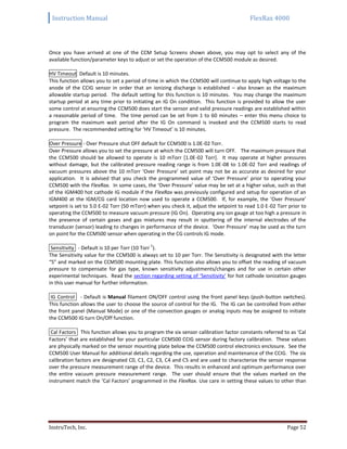 Instruction Manual FlexRax 4000
InstruTech, Inc. Page 52
Once you have arrived at one of the CCM Setup Screens shown above, you may opt to select any of the
available function/parameter keys to adjust or set the operation of the CCM500 module as desired.
HV Timeout Default is 10 minutes.
This function allows you to set a period of time in which the CCM500 will continue to apply high voltage to the
anode of the CCIG sensor in order that an ionizing discharge is established – also known as the maximum
allowable startup period. The default setting for this function is 10 minutes. You may change the maximum
startup period at any time prior to initiating an IG On condition. This function is provided to allow the user
some control at ensuring the CCM500 does start the sensor and valid pressure readings are established within
a reasonable period of time. The time period can be set from 1 to 60 minutes – enter this menu choice to
program the maximum wait period after the IG On command is invoked and the CCM500 starts to read
pressure. The recommended setting for ‘HV Timeout’ is 10 minutes.
Over Pressure - Over Pressure shut OFF default for CCM500 is 1.0E-02 Torr.
Over Pressure allows you to set the pressure at which the CCM500 will turn OFF. The maximum pressure that
the CCM500 should be allowed to operate is 10 mTorr [1.0E-02 Torr]. It may operate at higher pressures
without damage, but the calibrated pressure reading range is from 1.0E-08 to 1.0E-02 Torr and readings of
vacuum pressures above the 10 mTorr ‘Over Pressure’ set point may not be as accurate as desired for your
application. It is advised that you check the programmed value of ‘Over Pressure’ prior to operating your
CCM500 with the FlexRax. In some cases, the ‘Over Pressure’ value may be set at a higher value, such as that
of the IGM400 hot cathode IG module if the FlexRax was previously configured and setup for operation of an
IGM400 at the IGM/CG card location now used to operate a CCM500. If, for example, the ‘Over Pressure’
setpoint is set to 5.0 E-02 Torr (50 mTorr) when you check it, adjust the setpoint to read 1.0 E-02 Torr prior to
operating the CCM500 to measure vacuum pressure (IG On). Operating any ion gauge at too high a pressure in
the presence of certain gases and gas mixtures may result in sputtering of the internal electrodes of the
transducer (sensor) leading to changes in performance of the device. ‘Over Pressure’ may be used as the turn
on point for the CCM500 sensor when operating in the CG controls IG mode.
Sensitivity - Default is 10 per Torr (10 Torr
-1
).
The Sensitivity value for the CCM500 is always set to 10 per Torr. The Sensitivity is designated with the letter
“S” and marked on the CCM500 mounting plate. This function also allows you to offset the reading of vacuum
pressure to compensate for gas type, known sensitivity adjustments/changes and for use in certain other
experimental techniques. Read the section regarding setting of ‘Sensitivity’ for hot cathode ionization gauges
in this user manual for further information.
IG Control - Default is Manual filament ON/OFF control using the front panel keys (push-button switches).
This function allows the user to choose the source of control for the IG. The IG can be controlled from either
the front panel (Manual Mode) or one of the convection gauges or analog inputs may be assigned to initiate
the CCM500 IG turn On/Off function.
Cal Factors This function allows you to program the six sensor calibration factor constants referred to as ‘Cal
Factors’ that are established for your particular CCM500 CCIG sensor during factory calibration. These values
are physically marked on the sensor mounting plate below the CCM500 control electronics enclosure. See the
CCM500 User Manual for additional details regarding the use, operation and maintenance of the CCIG. The six
calibration factors are designated C0, C1, C2, C3, C4 and C5 and are used to characterize the sensor response
over the pressure measurement range of the device. This results in enhanced and optimum performance over
the entire vacuum pressure measurement range. The user should ensure that the values marked on the
instrument match the ‘Cal Factors’ programmed in the FlexRax. Use care in setting these values to other than
 